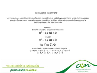 INECUACIONES CUADRATICAS
Las inecuaciones cuadráticas son aquellas cuya expresión es de grado 2, y pueden tener uno o dos intervalos de
solución. Regularmente en una inecuación cuadráticas se deben utilizar elementos algebraicos como la
factorización para dar solución a esta
Ejemplo 4.
Hallar la solución a la siguiente inecuación
x2 – 6x +8 > 0
Solución
x2 – 6x +8 > 0
(x-4)(x-2)>0
Para que esta expresión sea > 0 debe cumplirse
(x – 4) > 0 , ˄ (x – 2) > 0 , ˅ , (x – 4) < 0 , ˄ (x – 2) < 0
x > 4 , ˄ x > 2 , ˅ , x < 4 , ˄ x < 2
 