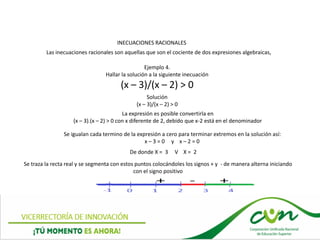 INECUACIONES RACIONALES
Las inecuaciones racionales son aquellas que son el cociente de dos expresiones algebraicas,
Ejemplo 4.
Hallar la solución a la siguiente inecuación
(x – 3)/(x – 2) > 0
La expresión es posible convertirla en
(x – 3).(x – 2) > 0 con x diferente de 2, debido que x-2 está en el denominador
Se igualan cada termino de la expresión a cero para terminar extremos en la solución así:
x – 3 = 0 y x – 2 = 0
De donde X = 3 V X = 2
Solución
(x – 3)/(x – 2) > 0
Se traza la recta real y se segmenta con estos puntos colocándoles los signos + y - de manera alterna iniciando
con el signo positivo
 