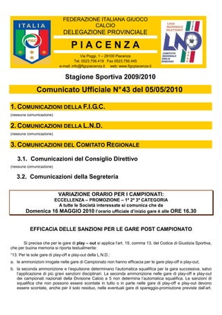FEDERAZIONE ITALIANA GIUOCO
CALCIO
DELEGAZIONE PROVINCIALE
P I A C E N Z A
Via Poggi, 1 – 29100 Piacenza
Tel. 0523.756.419 Fax 0523.756.445
e-mail: info@figcpiacenza.it web: www.figcpiacenza.it
Stagione Sportiva 2009/2010
Comunicato Ufficiale N°43 del 05/05/2010
1. COMUNICAZIONI DELLA F.I.G.C.
(nessuna comunicazione)
2. COMUNICAZIONI DELLA L.N.D.
(nessuna comunicazione)
3. COMUNICAZIONI DEL COMITATO REGIONALE
3.1. Comunicazioni del Consiglio Direttivo
(nessuna comunicazione)
3.2. Comunicazioni della Segreteria
VARIAZIONE ORARIO PER I CAMPIONATI:
ECCELLENZA – PROMOZIONE – 1ª 2ª 3ª CATEGORIA
A tutte le Società interessate si comunica che da
Domenica 16 MAGGIO 2010 l’orario ufficiale d’inizio gare è alle ORE 16.30
EFFICACIA DELLE SANZIONI PER LE GARE POST CAMPIONATO
Si precisa che per le gare di play – out si applica l’art. 19, comma 13, del Codice di Giustizia Sportiva,
che per buona memoria si riporta testualmente:
“13. Per le sole gare di play-off e play-out della L.N.D.:
a. le ammonizioni irrogate nelle gare di Campionato non hanno efficacia per le gare play-off e play-out;
b. la seconda ammonizione e l’espulsione determinano l’automatica squalifica per la gara successiva, salvo
l’applicazione di più gravi sanzioni disciplinari. La seconda ammonizione nelle gare di play-off e play-out
dei campionati nazionali della Divisione Calcio a 5 non determina l’automatica squalifica. Le sanzioni di
squalifica che non possono essere scontate in tutto o in parte nelle gare di play-off e play-out devono
essere scontate, anche per il solo residuo, nelle eventuali gare di spareggio-promozione previste dall’art.
 
