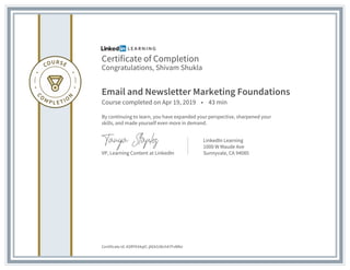 Certificate of Completion
Congratulations, Shivam Shukla
Email and Newsletter Marketing Foundations
Course completed on Apr 19, 2019 • 43 min
By continuing to learn, you have expanded your perspective, sharpened your
skills, and made yourself even more in demand.
VP, Learning Content at LinkedIn
LinkedIn Learning
1000 W Maude Ave
Sunnyvale, CA 94085
Certificate Id: ASRY934qtC-j0Gk538ch47FvWfei
 