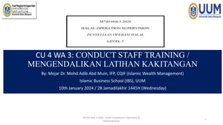 CU 4 WA 3: CONDUCT STAFF TRAINING /
MENGENDALIKAN LATIHAN KAKITANGAN
By: Mejar Dr. Mohd Adib Abd Muin, IFP, CQIF (Islamic Wealth Management)
Islamic Business School (IBS), UUM
10th January 2024 / 28 Jamadilakhir 1445H (Wednesday)
M749-004-3:2020 - Halal Compliance Operation &
Administration
1
 