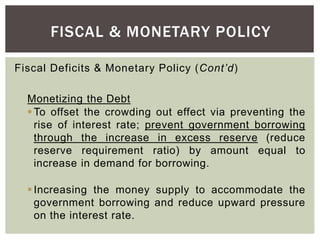 Fiscal Deficits & Monetary Policy (Cont’d)
Monetizing the Debt
To offset the crowding out effect via preventing the
rise of interest rate; prevent government borrowing
through the increase in excess reserve (reduce
reserve requirement ratio) by amount equal to
increase in demand for borrowing.
Increasing the money supply to accommodate the
government borrowing and reduce upward pressure
on the interest rate.
FISCAL & MONETARY POLICY
 