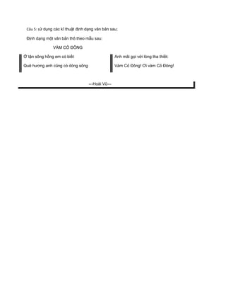 Câu 5: sử dụng các kĩ thuật định dạng văn bản sau;
Định dạng một văn bản thô theo mẫu sau:
VÀM CỎ ĐÔNG
Ở tận sông hồng em có biết Anh mãi gọi với lòng tha thiết:
Quê hương anh cũng có dòng sông Vàm Cỏ Đông! Ơi vàm Cỏ Đông!
---Hoài Vũ---