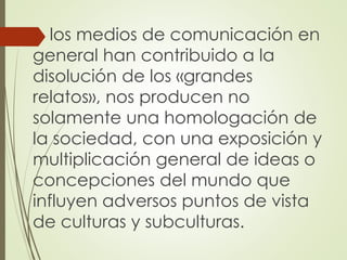  los medios de comunicación en
general han contribuido a la
disolución de los «grandes
relatos», nos producen no
solamente una homologación de
la sociedad, con una exposición y
multiplicación general de ideas o
concepciones del mundo que
influyen adversos puntos de vista
de culturas y subculturas.
 