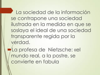  La sociedad de la información
se contrapone una sociedad
ilustrada en la medida en que se
soslaya el ideal de una sociedad
transparente regida por la
verdad.
La profesa de Nietzsche: «el
mundo real, a la postre, se
convierte en fabula
 