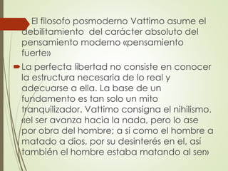  El filosofo posmoderno Vattimo asume el
debilitamiento del carácter absoluto del
pensamiento moderno «pensamiento
fuerte»
La perfecta libertad no consiste en conocer
la estructura necesaria de lo real y
adecuarse a ella. La base de un
fundamento es tan solo un mito
tranquilizador. Vattimo consigna el nihilismo.
«el ser avanza hacia la nada, pero lo ase
por obra del hombre; a si como el hombre a
matado a dios, por su desinterés en el, así
también el hombre estaba matando al ser»
 