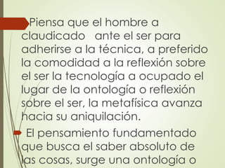  Piensa que el hombre a
claudicado ante el ser para
adherirse a la técnica, a preferido
la comodidad a la reflexión sobre
el ser la tecnología a ocupado el
lugar de la ontología o reflexión
sobre el ser, la metafísica avanza
hacia su aniquilación.
 El pensamiento fundamentado
que busca el saber absoluto de
las cosas, surge una ontología o
 