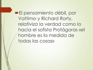El pensamiento débil, por
Vattimo y Richard Rorty,
relativiza la verdad como lo
hacia el sofista Protágoras «el
hombre es la medida de
todas las cosas»
 