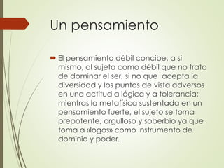 Un pensamiento
 El pensamiento débil concibe, a si
mismo, al sujeto como débil que no trata
de dominar el ser, si no que acepta la
diversidad y los puntos de vista adversos
en una actitud a lógica y a tolerancia;
mientras la metafísica sustentada en un
pensamiento fuerte, el sujeto se torna
prepotente, orgulloso y soberbio ya que
toma a «logos» como instrumento de
dominio y poder.
 