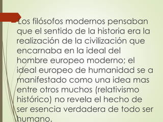 Los filósofos modernos pensaban
que el sentido de la historia era la
realización de la civilización que
encarnaba en la ideal del
hombre europeo moderno; el
ideal europeo de humanidad se a
manifestado como una idea mas
entre otros muchos (relativismo
histórico) no revela el hecho de
ser esencia verdadera de todo ser
humano.
 