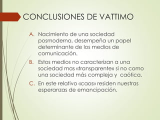 CONCLUSIONES DE VATTIMO
A. Nacimiento de una sociedad
posmoderna, desempeña un papel
determinante de los medios de
comunicación.
B. Estos medios no caracterizan a una
sociedad mas «transparente» si no como
una sociedad más compleja y caótica.
C. En este relativo «caos» residen nuestras
esperanzas de emancipación.
 