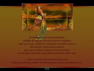 O Universo todo está mudando,
órbitas de alguns astros já foram mudadas
para que tudo, todas as mudanças possam ocorrer
da maneira mais leve e amena
para que vossos corpos possam receber
as energias intensas que estão descendo sobre vos.
o Sol vos nutre de vibrações intensas
para que possais entrar na sintonia dos vossos corpos de Luz.
 
