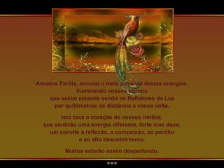 Amados Faróis, ancorai o mais possível destas energias,
iluminando vossos corpos
que assim estareis sendo os Refletores da Luz
por quilômetros de distância a vossa volta.
Isto toca o coração de vossos irmãos,
que sentirão uma energia diferente, forte mas doce,
um convite a reflexão, a compaixão, ao perdão
e ao alto descobrimento.
Muitos estarão assim despertando.
 