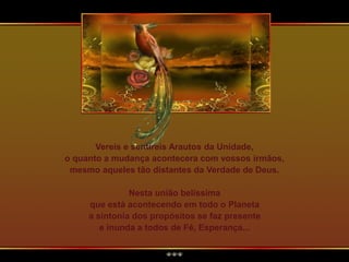 Vereis e sentireis Arautos da Unidade,
o quanto a mudança acontecera com vossos irmãos,
mesmo aqueles tão distantes da Verdade de Deus.
Nesta união belíssima
que está acontecendo em todo o Planeta
a sintonia dos propósitos se faz presente
e inunda a todos de Fé, Esperança...
 