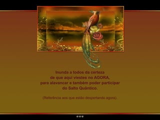 Inunda a todos da certeza
de que aqui viestes no AGORA,
para alavancar e também poder participar
do Salto Quântico.
(Referência aos que estão despertando agora).
 