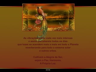 As vibrações estão cada vez mais intensas
e assim percebereis todos os dias
que luzes se acendem mais e mais em todo o Planeta
reverberando para todo o sistema solar
e outros orbes.
Cultivem a Alegria de Ser,
sejam a Paz, Harmonia,
A Própria Luz.
 