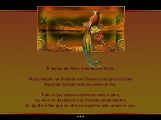 É tempo de Viver, é tempo de VIDA.
Vida pautada na Unidade em Essência simples do Ser.
Na simplicidade tudo se revela a vós.
Tudo o que estava submerso vem a tona,
os véus se desfazem e aí, ficareis boquiabertos
tal qual um Ser que se olha no espelho pela primeira vez.
 