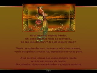 Olhai no vosso espelho interior.
Oh! direis que tens medo do confronto...
do que ireis descobrir? de qual imagem vereis?
Vereis, se quiserdes ver com vossos olhos verdadeiros,
vereis estupefatos a vossa luz, explodindo em vosso peito.
A luz será tão intensa que vossa primeira reação
será da não crença, da dúvida.
Sim, amados, muitos ainda duvidam da própria essência.
 