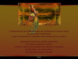É momento de vos aproximardes dos atributos de vossas almas
e deixar fluir a Divindade,
o agir na frequência e vibração mais intensa de Luz e Amor.
Abençoai cada átomo, célula, partículas
de vossos sagrados corpos
e iniciai a Nova Vida pautada nos valores do respeito,
da liberdade, do compartilhar,
da união para somar e dividir.
 