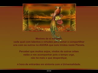 Mestres de si mesmos,
cada qual com talentos e virtudes para somar e compartilhar
uns com os outros no AGORA que sois irmãos neste Planeta.
Percebei que muitos anjos, vindos de outros orbes
estão a vos acompanhar pois o tempo urge,
não há mais o que desperdiçar,
é hora de entrardes em sintonia com a Universalidade.
 