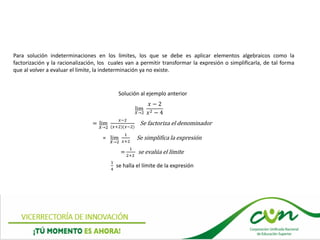Para solución indeterminaciones en los limites, los que se debe es aplicar elementos algebraicos como la
factorización y la racionalización, los cuales van a permitir transformar la expresión o simplificarla, de tal forma
que al volver a evaluar el limite, la indeterminación ya no existe.
Solución al ejemplo anterior
lim
𝑋→2
𝑥 − 2
𝑥2 − 4
= lim
𝑋→2
𝑥−2
(𝑥+2)(𝑥−2)
Se factoriza el denominador
= lim
𝑋→2
1
𝑥+2
Se simplifica la expresión
=
1
2+2
se evalúa el límite
1
4
se halla el límite de la expresión
 