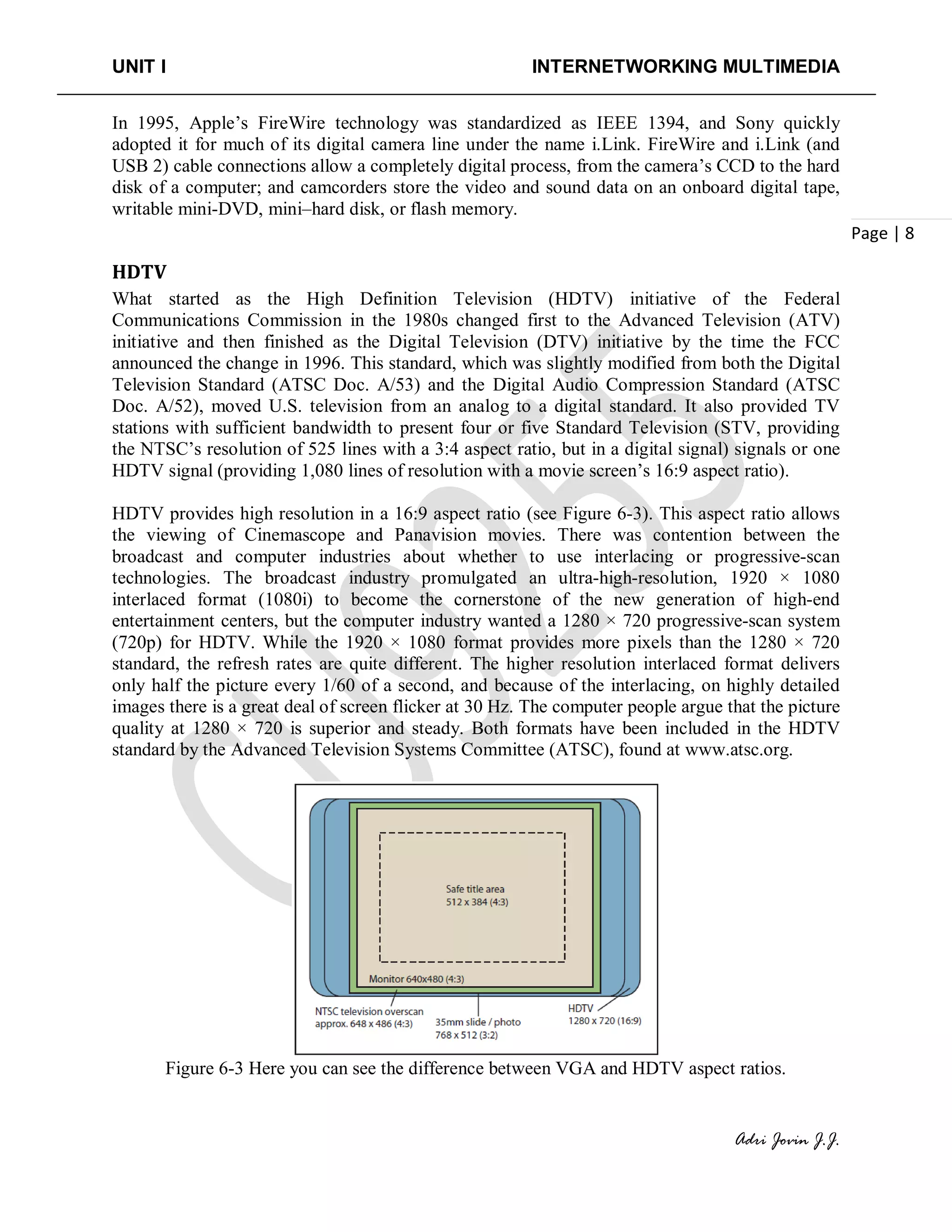 UNIT I INTERNETWORKING MULTIMEDIA
Adri Jovin J.J.
Page | 8
In 1995, Apple’s FireWire technology was standardized as IEEE 1394, and Sony quickly
adopted it for much of its digital camera line under the name i.Link. FireWire and i.Link (and
USB 2) cable connections allow a completely digital process, from the camera’s CCD to the hard
disk of a computer; and camcorders store the video and sound data on an onboard digital tape,
writable mini-DVD, mini–hard disk, or flash memory.
HDTV
What started as the High Definition Television (HDTV) initiative of the Federal
Communications Commission in the 1980s changed first to the Advanced Television (ATV)
initiative and then finished as the Digital Television (DTV) initiative by the time the FCC
announced the change in 1996. This standard, which was slightly modified from both the Digital
Television Standard (ATSC Doc. A/53) and the Digital Audio Compression Standard (ATSC
Doc. A/52), moved U.S. television from an analog to a digital standard. It also provided TV
stations with sufficient bandwidth to present four or five Standard Television (STV, providing
the NTSC’s resolution of 525 lines with a 3:4 aspect ratio, but in a digital signal) signals or one
HDTV signal (providing 1,080 lines of resolution with a movie screen’s 16:9 aspect ratio).
HDTV provides high resolution in a 16:9 aspect ratio (see Figure 6-3). This aspect ratio allows
the viewing of Cinemascope and Panavision movies. There was contention between the
broadcast and computer industries about whether to use interlacing or progressive-scan
technologies. The broadcast industry promulgated an ultra-high-resolution, 1920 × 1080
interlaced format (1080i) to become the cornerstone of the new generation of high-end
entertainment centers, but the computer industry wanted a 1280 × 720 progressive-scan system
(720p) for HDTV. While the 1920 × 1080 format provides more pixels than the 1280 × 720
standard, the refresh rates are quite different. The higher resolution interlaced format delivers
only half the picture every 1/60 of a second, and because of the interlacing, on highly detailed
images there is a great deal of screen flicker at 30 Hz. The computer people argue that the picture
quality at 1280 × 720 is superior and steady. Both formats have been included in the HDTV
standard by the Advanced Television Systems Committee (ATSC), found at www.atsc.org.
Figure 6-3 Here you can see the difference between VGA and HDTV aspect ratios.
 