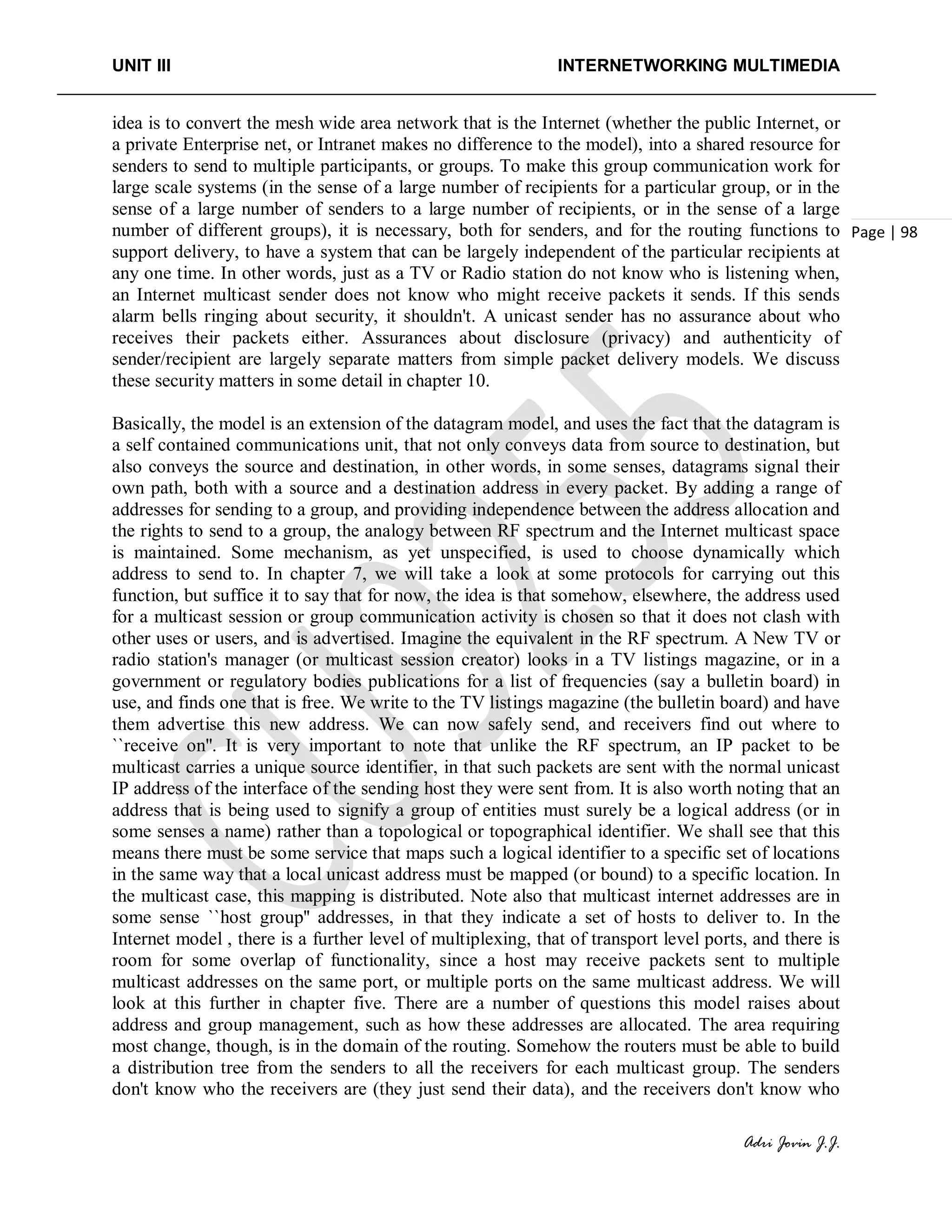 UNIT III INTERNETWORKING MULTIMEDIA
Adri Jovin J.J.
Page | 98
idea is to convert the mesh wide area network that is the Internet (whether the public Internet, or
a private Enterprise net, or Intranet makes no difference to the model), into a shared resource for
senders to send to multiple participants, or groups. To make this group communication work for
large scale systems (in the sense of a large number of recipients for a particular group, or in the
sense of a large number of senders to a large number of recipients, or in the sense of a large
number of different groups), it is necessary, both for senders, and for the routing functions to
support delivery, to have a system that can be largely independent of the particular recipients at
any one time. In other words, just as a TV or Radio station do not know who is listening when,
an Internet multicast sender does not know who might receive packets it sends. If this sends
alarm bells ringing about security, it shouldn't. A unicast sender has no assurance about who
receives their packets either. Assurances about disclosure (privacy) and authenticity of
sender/recipient are largely separate matters from simple packet delivery models. We discuss
these security matters in some detail in chapter 10.
Basically, the model is an extension of the datagram model, and uses the fact that the datagram is
a self contained communications unit, that not only conveys data from source to destination, but
also conveys the source and destination, in other words, in some senses, datagrams signal their
own path, both with a source and a destination address in every packet. By adding a range of
addresses for sending to a group, and providing independence between the address allocation and
the rights to send to a group, the analogy between RF spectrum and the Internet multicast space
is maintained. Some mechanism, as yet unspecified, is used to choose dynamically which
address to send to. In chapter 7, we will take a look at some protocols for carrying out this
function, but suffice it to say that for now, the idea is that somehow, elsewhere, the address used
for a multicast session or group communication activity is chosen so that it does not clash with
other uses or users, and is advertised. Imagine the equivalent in the RF spectrum. A New TV or
radio station's manager (or multicast session creator) looks in a TV listings magazine, or in a
government or regulatory bodies publications for a list of frequencies (say a bulletin board) in
use, and finds one that is free. We write to the TV listings magazine (the bulletin board) and have
them advertise this new address. We can now safely send, and receivers find out where to
``receive on''. It is very important to note that unlike the RF spectrum, an IP packet to be
multicast carries a unique source identifier, in that such packets are sent with the normal unicast
IP address of the interface of the sending host they were sent from. It is also worth noting that an
address that is being used to signify a group of entities must surely be a logical address (or in
some senses a name) rather than a topological or topographical identifier. We shall see that this
means there must be some service that maps such a logical identifier to a specific set of locations
in the same way that a local unicast address must be mapped (or bound) to a specific location. In
the multicast case, this mapping is distributed. Note also that multicast internet addresses are in
some sense ``host group'' addresses, in that they indicate a set of hosts to deliver to. In the
Internet model , there is a further level of multiplexing, that of transport level ports, and there is
room for some overlap of functionality, since a host may receive packets sent to multiple
multicast addresses on the same port, or multiple ports on the same multicast address. We will
look at this further in chapter five. There are a number of questions this model raises about
address and group management, such as how these addresses are allocated. The area requiring
most change, though, is in the domain of the routing. Somehow the routers must be able to build
a distribution tree from the senders to all the receivers for each multicast group. The senders
don't know who the receivers are (they just send their data), and the receivers don't know who
 
