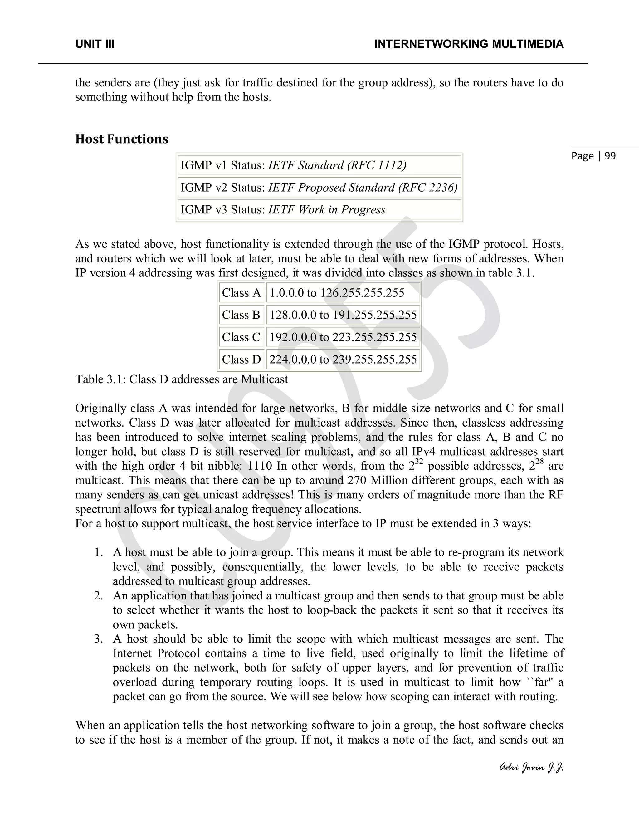 UNIT III INTERNETWORKING MULTIMEDIA
Adri Jovin J.J.
Page | 99
the senders are (they just ask for traffic destined for the group address), so the routers have to do
something without help from the hosts.
Host Functions
IGMP v1 Status: IETF Standard (RFC 1112)
IGMP v2 Status: IETF Proposed Standard (RFC 2236)
IGMP v3 Status: IETF Work in Progress
As we stated above, host functionality is extended through the use of the IGMP protocol. Hosts,
and routers which we will look at later, must be able to deal with new forms of addresses. When
IP version 4 addressing was first designed, it was divided into classes as shown in table 3.1.
Class A 1.0.0.0 to 126.255.255.255
Class B 128.0.0.0 to 191.255.255.255
Class C 192.0.0.0 to 223.255.255.255
Class D 224.0.0.0 to 239.255.255.255
Table 3.1: Class D addresses are Multicast
Originally class A was intended for large networks, B for middle size networks and C for small
networks. Class D was later allocated for multicast addresses. Since then, classless addressing
has been introduced to solve internet scaling problems, and the rules for class A, B and C no
longer hold, but class D is still reserved for multicast, and so all IPv4 multicast addresses start
with the high order 4 bit nibble: 1110 In other words, from the 232
possible addresses, 228
are
multicast. This means that there can be up to around 270 Million different groups, each with as
many senders as can get unicast addresses! This is many orders of magnitude more than the RF
spectrum allows for typical analog frequency allocations.
For a host to support multicast, the host service interface to IP must be extended in 3 ways:
1. A host must be able to join a group. This means it must be able to re-program its network
level, and possibly, consequentially, the lower levels, to be able to receive packets
addressed to multicast group addresses.
2. An application that has joined a multicast group and then sends to that group must be able
to select whether it wants the host to loop-back the packets it sent so that it receives its
own packets.
3. A host should be able to limit the scope with which multicast messages are sent. The
Internet Protocol contains a time to live field, used originally to limit the lifetime of
packets on the network, both for safety of upper layers, and for prevention of traffic
overload during temporary routing loops. It is used in multicast to limit how ``far'' a
packet can go from the source. We will see below how scoping can interact with routing.
When an application tells the host networking software to join a group, the host software checks
to see if the host is a member of the group. If not, it makes a note of the fact, and sends out an
 
