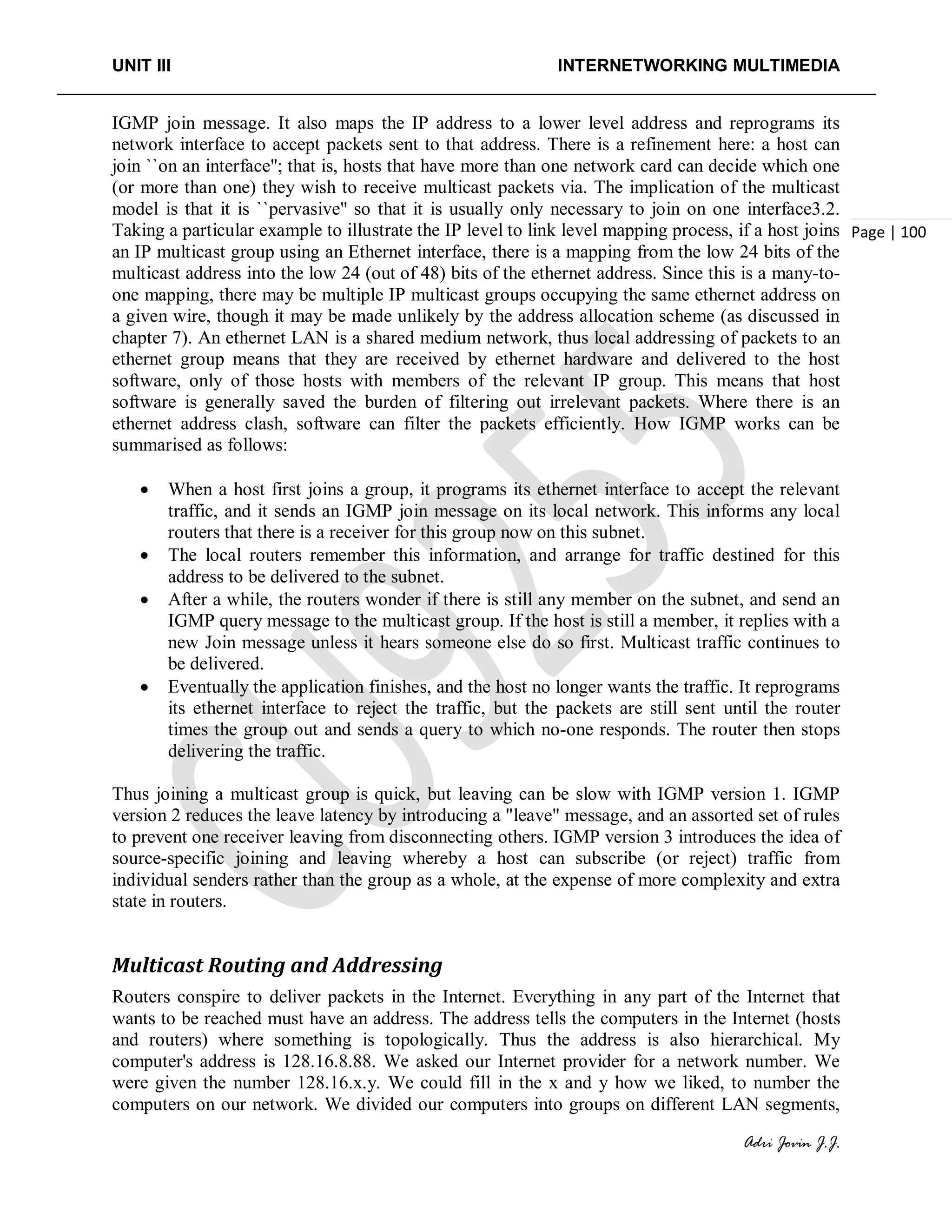 UNIT III INTERNETWORKING MULTIMEDIA
Adri Jovin J.J.
Page | 100
IGMP join message. It also maps the IP address to a lower level address and reprograms its
network interface to accept packets sent to that address. There is a refinement here: a host can
join ``on an interface''; that is, hosts that have more than one network card can decide which one
(or more than one) they wish to receive multicast packets via. The implication of the multicast
model is that it is ``pervasive'' so that it is usually only necessary to join on one interface3.2.
Taking a particular example to illustrate the IP level to link level mapping process, if a host joins
an IP multicast group using an Ethernet interface, there is a mapping from the low 24 bits of the
multicast address into the low 24 (out of 48) bits of the ethernet address. Since this is a many-to-
one mapping, there may be multiple IP multicast groups occupying the same ethernet address on
a given wire, though it may be made unlikely by the address allocation scheme (as discussed in
chapter 7). An ethernet LAN is a shared medium network, thus local addressing of packets to an
ethernet group means that they are received by ethernet hardware and delivered to the host
software, only of those hosts with members of the relevant IP group. This means that host
software is generally saved the burden of filtering out irrelevant packets. Where there is an
ethernet address clash, software can filter the packets efficiently. How IGMP works can be
summarised as follows:
• When a host first joins a group, it programs its ethernet interface to accept the relevant
traffic, and it sends an IGMP join message on its local network. This informs any local
routers that there is a receiver for this group now on this subnet.
• The local routers remember this information, and arrange for traffic destined for this
address to be delivered to the subnet.
• After a while, the routers wonder if there is still any member on the subnet, and send an
IGMP query message to the multicast group. If the host is still a member, it replies with a
new Join message unless it hears someone else do so first. Multicast traffic continues to
be delivered.
• Eventually the application finishes, and the host no longer wants the traffic. It reprograms
its ethernet interface to reject the traffic, but the packets are still sent until the router
times the group out and sends a query to which no-one responds. The router then stops
delivering the traffic.
Thus joining a multicast group is quick, but leaving can be slow with IGMP version 1. IGMP
version 2 reduces the leave latency by introducing a "leave" message, and an assorted set of rules
to prevent one receiver leaving from disconnecting others. IGMP version 3 introduces the idea of
source-specific joining and leaving whereby a host can subscribe (or reject) traffic from
individual senders rather than the group as a whole, at the expense of more complexity and extra
state in routers.
Multicast Routing and Addressing
Routers conspire to deliver packets in the Internet. Everything in any part of the Internet that
wants to be reached must have an address. The address tells the computers in the Internet (hosts
and routers) where something is topologically. Thus the address is also hierarchical. My
computer's address is 128.16.8.88. We asked our Internet provider for a network number. We
were given the number 128.16.x.y. We could fill in the x and y how we liked, to number the
computers on our network. We divided our computers into groups on different LAN segments,
 