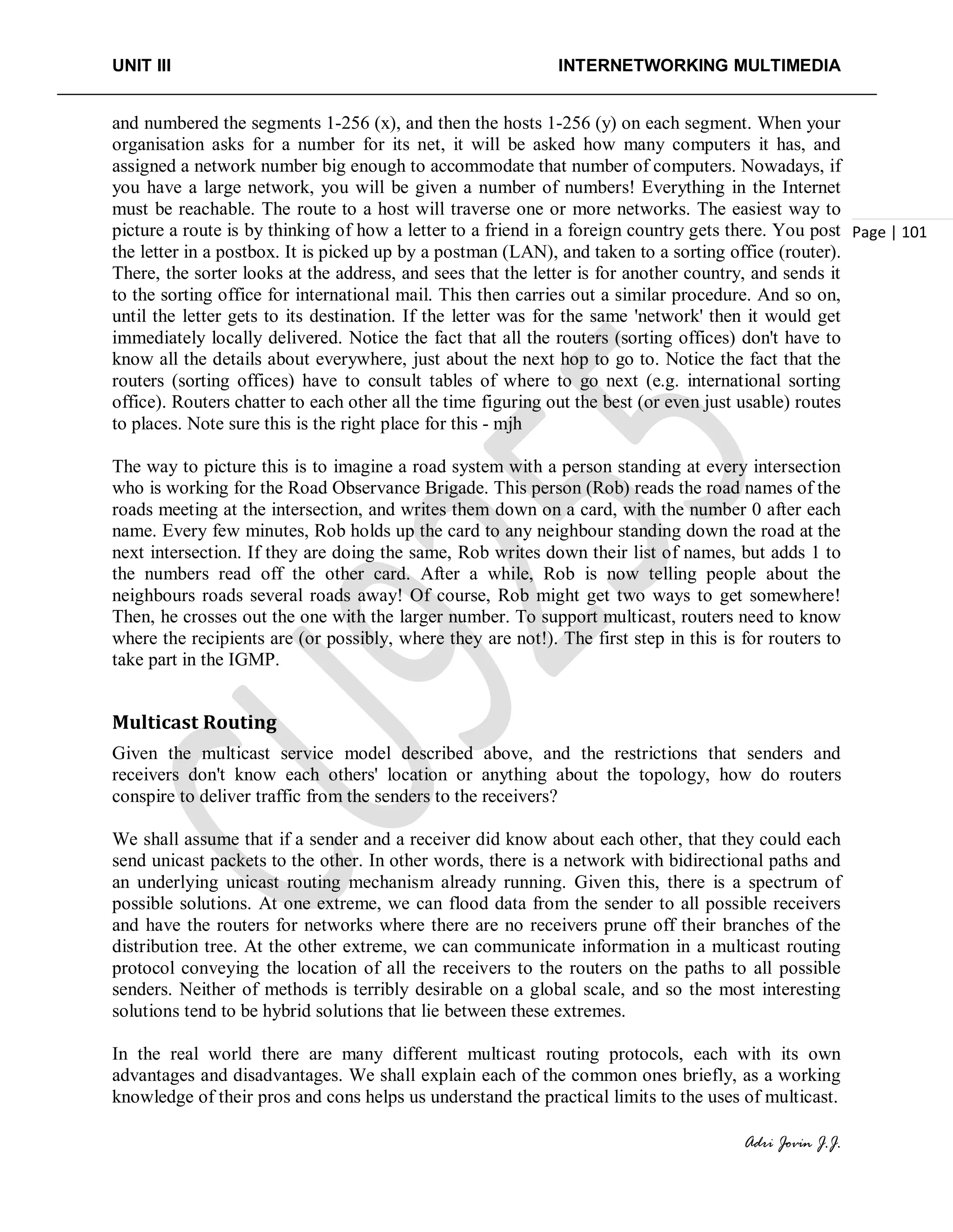 UNIT III INTERNETWORKING MULTIMEDIA
Adri Jovin J.J.
Page | 101
and numbered the segments 1-256 (x), and then the hosts 1-256 (y) on each segment. When your
organisation asks for a number for its net, it will be asked how many computers it has, and
assigned a network number big enough to accommodate that number of computers. Nowadays, if
you have a large network, you will be given a number of numbers! Everything in the Internet
must be reachable. The route to a host will traverse one or more networks. The easiest way to
picture a route is by thinking of how a letter to a friend in a foreign country gets there. You post
the letter in a postbox. It is picked up by a postman (LAN), and taken to a sorting office (router).
There, the sorter looks at the address, and sees that the letter is for another country, and sends it
to the sorting office for international mail. This then carries out a similar procedure. And so on,
until the letter gets to its destination. If the letter was for the same 'network' then it would get
immediately locally delivered. Notice the fact that all the routers (sorting offices) don't have to
know all the details about everywhere, just about the next hop to go to. Notice the fact that the
routers (sorting offices) have to consult tables of where to go next (e.g. international sorting
office). Routers chatter to each other all the time figuring out the best (or even just usable) routes
to places. Note sure this is the right place for this - mjh
The way to picture this is to imagine a road system with a person standing at every intersection
who is working for the Road Observance Brigade. This person (Rob) reads the road names of the
roads meeting at the intersection, and writes them down on a card, with the number 0 after each
name. Every few minutes, Rob holds up the card to any neighbour standing down the road at the
next intersection. If they are doing the same, Rob writes down their list of names, but adds 1 to
the numbers read off the other card. After a while, Rob is now telling people about the
neighbours roads several roads away! Of course, Rob might get two ways to get somewhere!
Then, he crosses out the one with the larger number. To support multicast, routers need to know
where the recipients are (or possibly, where they are not!). The first step in this is for routers to
take part in the IGMP.
Multicast Routing
Given the multicast service model described above, and the restrictions that senders and
receivers don't know each others' location or anything about the topology, how do routers
conspire to deliver traffic from the senders to the receivers?
We shall assume that if a sender and a receiver did know about each other, that they could each
send unicast packets to the other. In other words, there is a network with bidirectional paths and
an underlying unicast routing mechanism already running. Given this, there is a spectrum of
possible solutions. At one extreme, we can flood data from the sender to all possible receivers
and have the routers for networks where there are no receivers prune off their branches of the
distribution tree. At the other extreme, we can communicate information in a multicast routing
protocol conveying the location of all the receivers to the routers on the paths to all possible
senders. Neither of methods is terribly desirable on a global scale, and so the most interesting
solutions tend to be hybrid solutions that lie between these extremes.
In the real world there are many different multicast routing protocols, each with its own
advantages and disadvantages. We shall explain each of the common ones briefly, as a working
knowledge of their pros and cons helps us understand the practical limits to the uses of multicast.
 
