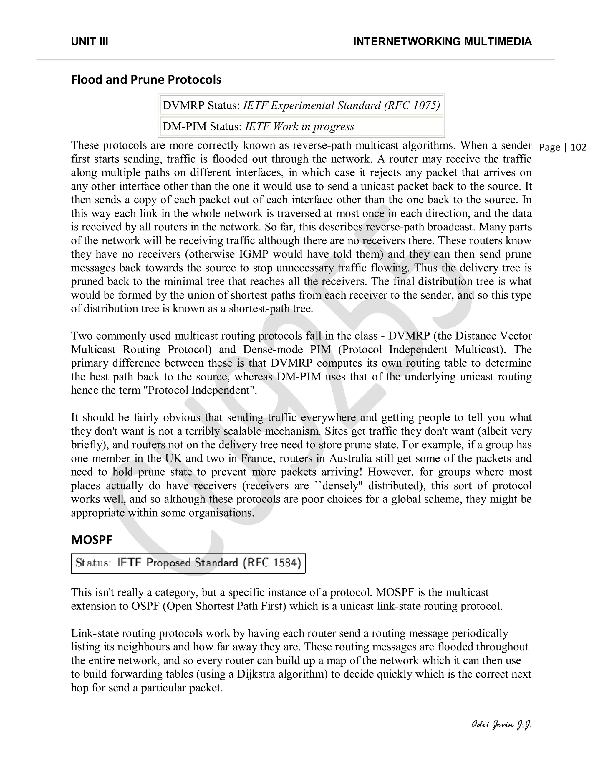 UNIT III INTERNETWORKING MULTIMEDIA
Adri Jovin J.J.
Page | 102
Flood and Prune Protocols
DVMRP Status: IETF Experimental Standard (RFC 1075)
DM-PIM Status: IETF Work in progress
These protocols are more correctly known as reverse-path multicast algorithms. When a sender
first starts sending, traffic is flooded out through the network. A router may receive the traffic
along multiple paths on different interfaces, in which case it rejects any packet that arrives on
any other interface other than the one it would use to send a unicast packet back to the source. It
then sends a copy of each packet out of each interface other than the one back to the source. In
this way each link in the whole network is traversed at most once in each direction, and the data
is received by all routers in the network. So far, this describes reverse-path broadcast. Many parts
of the network will be receiving traffic although there are no receivers there. These routers know
they have no receivers (otherwise IGMP would have told them) and they can then send prune
messages back towards the source to stop unnecessary traffic flowing. Thus the delivery tree is
pruned back to the minimal tree that reaches all the receivers. The final distribution tree is what
would be formed by the union of shortest paths from each receiver to the sender, and so this type
of distribution tree is known as a shortest-path tree.
Two commonly used multicast routing protocols fall in the class - DVMRP (the Distance Vector
Multicast Routing Protocol) and Dense-mode PIM (Protocol Independent Multicast). The
primary difference between these is that DVMRP computes its own routing table to determine
the best path back to the source, whereas DM-PIM uses that of the underlying unicast routing
hence the term "Protocol Independent".
It should be fairly obvious that sending traffic everywhere and getting people to tell you what
they don't want is not a terribly scalable mechanism. Sites get traffic they don't want (albeit very
briefly), and routers not on the delivery tree need to store prune state. For example, if a group has
one member in the UK and two in France, routers in Australia still get some of the packets and
need to hold prune state to prevent more packets arriving! However, for groups where most
places actually do have receivers (receivers are ``densely'' distributed), this sort of protocol
works well, and so although these protocols are poor choices for a global scheme, they might be
appropriate within some organisations.
MOSPF
This isn't really a category, but a specific instance of a protocol. MOSPF is the multicast
extension to OSPF (Open Shortest Path First) which is a unicast link-state routing protocol.
Link-state routing protocols work by having each router send a routing message periodically
listing its neighbours and how far away they are. These routing messages are flooded throughout
the entire network, and so every router can build up a map of the network which it can then use
to build forwarding tables (using a Dijkstra algorithm) to decide quickly which is the correct next
hop for send a particular packet.
 