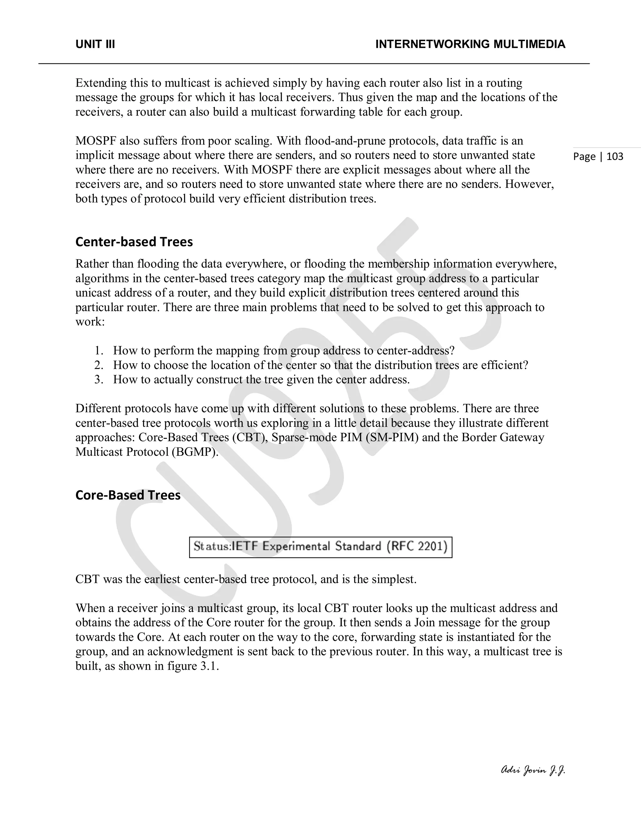 UNIT III INTERNETWORKING MULTIMEDIA
Adri Jovin J.J.
Page | 103
Extending this to multicast is achieved simply by having each router also list in a routing
message the groups for which it has local receivers. Thus given the map and the locations of the
receivers, a router can also build a multicast forwarding table for each group.
MOSPF also suffers from poor scaling. With flood-and-prune protocols, data traffic is an
implicit message about where there are senders, and so routers need to store unwanted state
where there are no receivers. With MOSPF there are explicit messages about where all the
receivers are, and so routers need to store unwanted state where there are no senders. However,
both types of protocol build very efficient distribution trees.
Center-based Trees
Rather than flooding the data everywhere, or flooding the membership information everywhere,
algorithms in the center-based trees category map the multicast group address to a particular
unicast address of a router, and they build explicit distribution trees centered around this
particular router. There are three main problems that need to be solved to get this approach to
work:
1. How to perform the mapping from group address to center-address?
2. How to choose the location of the center so that the distribution trees are efficient?
3. How to actually construct the tree given the center address.
Different protocols have come up with different solutions to these problems. There are three
center-based tree protocols worth us exploring in a little detail because they illustrate different
approaches: Core-Based Trees (CBT), Sparse-mode PIM (SM-PIM) and the Border Gateway
Multicast Protocol (BGMP).
Core-Based Trees
CBT was the earliest center-based tree protocol, and is the simplest.
When a receiver joins a multicast group, its local CBT router looks up the multicast address and
obtains the address of the Core router for the group. It then sends a Join message for the group
towards the Core. At each router on the way to the core, forwarding state is instantiated for the
group, and an acknowledgment is sent back to the previous router. In this way, a multicast tree is
built, as shown in figure 3.1.
 