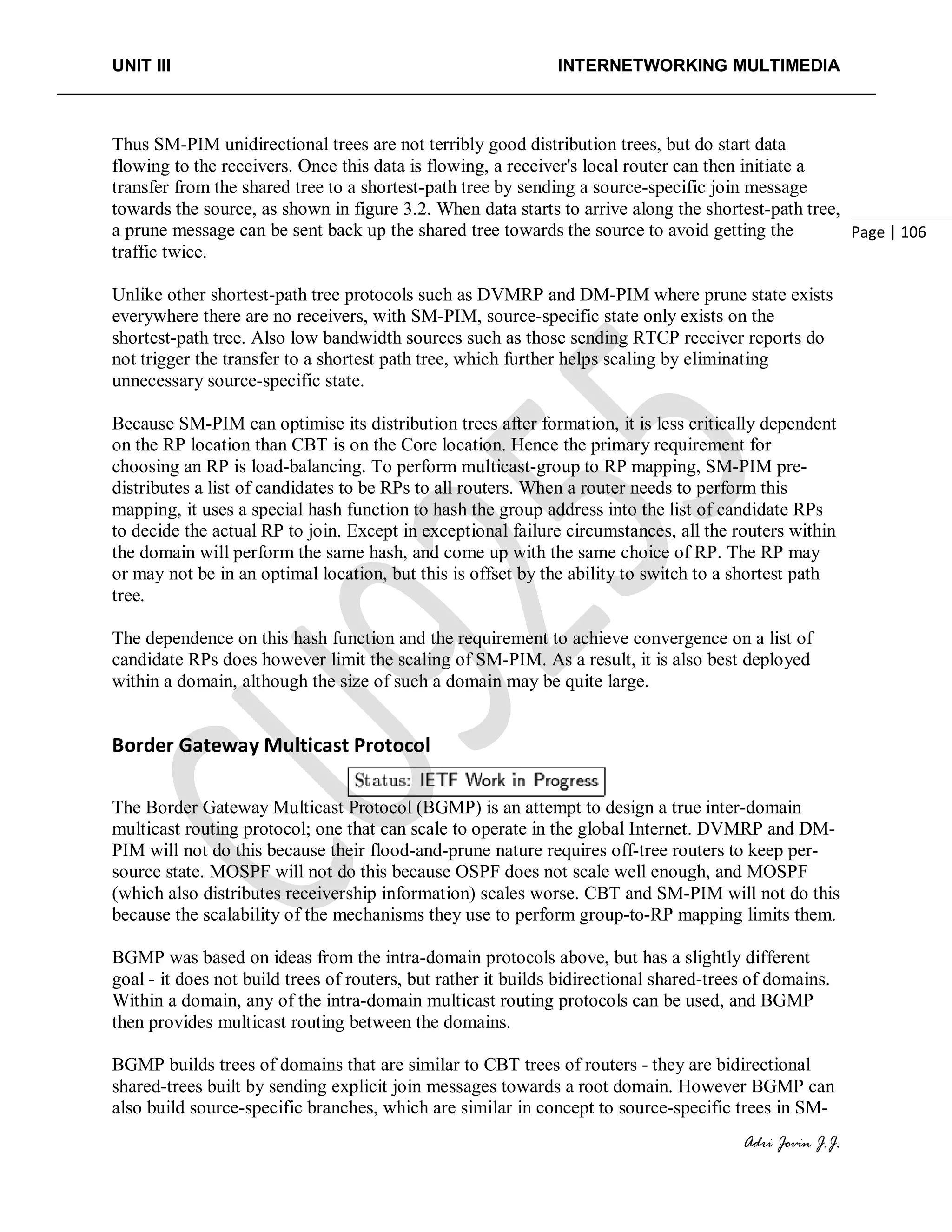 UNIT III INTERNETWORKING MULTIMEDIA
Adri Jovin J.J.
Page | 106
Thus SM-PIM unidirectional trees are not terribly good distribution trees, but do start data
flowing to the receivers. Once this data is flowing, a receiver's local router can then initiate a
transfer from the shared tree to a shortest-path tree by sending a source-specific join message
towards the source, as shown in figure 3.2. When data starts to arrive along the shortest-path tree,
a prune message can be sent back up the shared tree towards the source to avoid getting the
traffic twice.
Unlike other shortest-path tree protocols such as DVMRP and DM-PIM where prune state exists
everywhere there are no receivers, with SM-PIM, source-specific state only exists on the
shortest-path tree. Also low bandwidth sources such as those sending RTCP receiver reports do
not trigger the transfer to a shortest path tree, which further helps scaling by eliminating
unnecessary source-specific state.
Because SM-PIM can optimise its distribution trees after formation, it is less critically dependent
on the RP location than CBT is on the Core location. Hence the primary requirement for
choosing an RP is load-balancing. To perform multicast-group to RP mapping, SM-PIM pre-
distributes a list of candidates to be RPs to all routers. When a router needs to perform this
mapping, it uses a special hash function to hash the group address into the list of candidate RPs
to decide the actual RP to join. Except in exceptional failure circumstances, all the routers within
the domain will perform the same hash, and come up with the same choice of RP. The RP may
or may not be in an optimal location, but this is offset by the ability to switch to a shortest path
tree.
The dependence on this hash function and the requirement to achieve convergence on a list of
candidate RPs does however limit the scaling of SM-PIM. As a result, it is also best deployed
within a domain, although the size of such a domain may be quite large.
Border Gateway Multicast Protocol
The Border Gateway Multicast Protocol (BGMP) is an attempt to design a true inter-domain
multicast routing protocol; one that can scale to operate in the global Internet. DVMRP and DM-
PIM will not do this because their flood-and-prune nature requires off-tree routers to keep per-
source state. MOSPF will not do this because OSPF does not scale well enough, and MOSPF
(which also distributes receivership information) scales worse. CBT and SM-PIM will not do this
because the scalability of the mechanisms they use to perform group-to-RP mapping limits them.
BGMP was based on ideas from the intra-domain protocols above, but has a slightly different
goal - it does not build trees of routers, but rather it builds bidirectional shared-trees of domains.
Within a domain, any of the intra-domain multicast routing protocols can be used, and BGMP
then provides multicast routing between the domains.
BGMP builds trees of domains that are similar to CBT trees of routers - they are bidirectional
shared-trees built by sending explicit join messages towards a root domain. However BGMP can
also build source-specific branches, which are similar in concept to source-specific trees in SM-
 