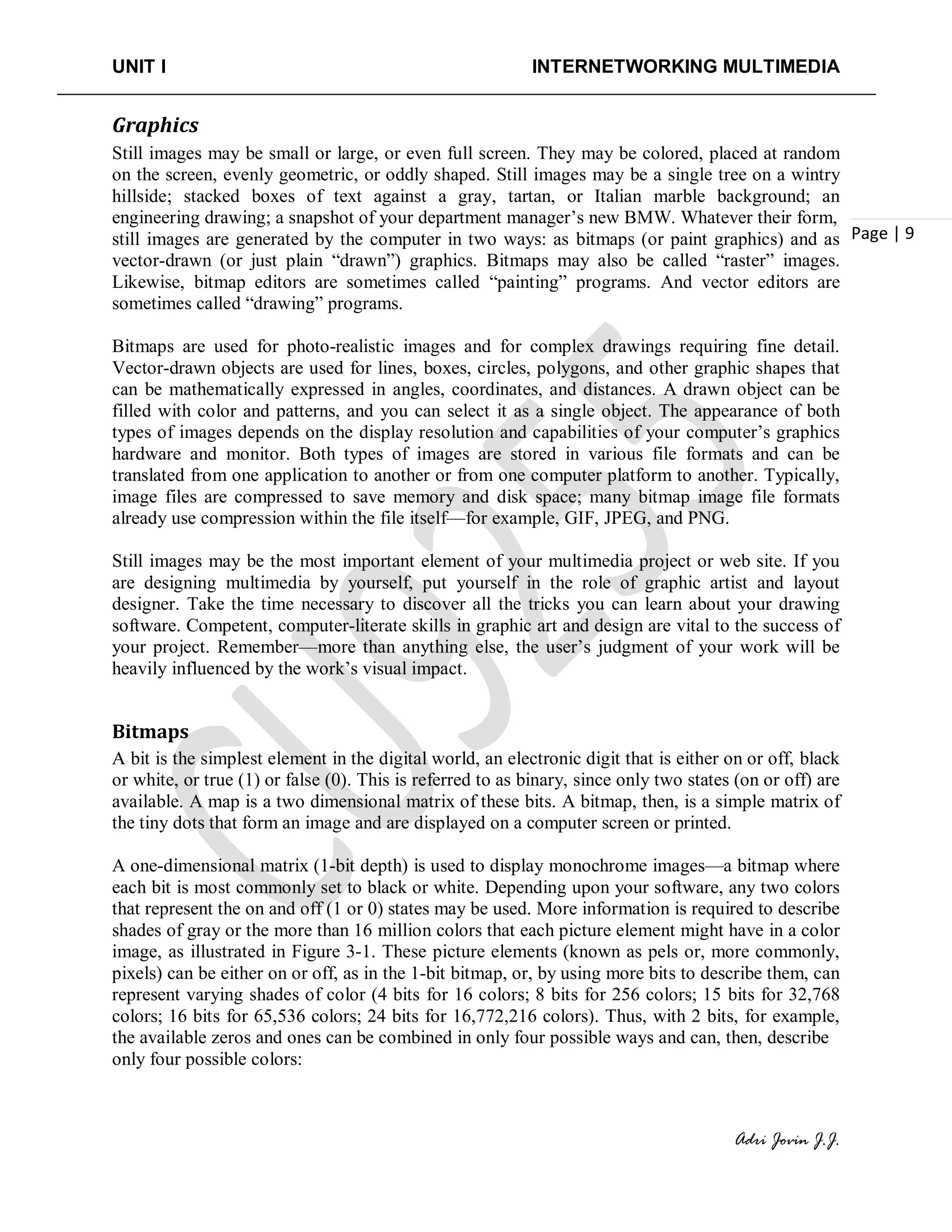 UNIT I INTERNETWORKING MULTIMEDIA
Adri Jovin J.J.
Page | 9
Graphics
Still images may be small or large, or even full screen. They may be colored, placed at random
on the screen, evenly geometric, or oddly shaped. Still images may be a single tree on a wintry
hillside; stacked boxes of text against a gray, tartan, or Italian marble background; an
engineering drawing; a snapshot of your department manager’s new BMW. Whatever their form,
still images are generated by the computer in two ways: as bitmaps (or paint graphics) and as
vector-drawn (or just plain “drawn”) graphics. Bitmaps may also be called “raster” images.
Likewise, bitmap editors are sometimes called “painting” programs. And vector editors are
sometimes called “drawing” programs.
Bitmaps are used for photo-realistic images and for complex drawings requiring fine detail.
Vector-drawn objects are used for lines, boxes, circles, polygons, and other graphic shapes that
can be mathematically expressed in angles, coordinates, and distances. A drawn object can be
filled with color and patterns, and you can select it as a single object. The appearance of both
types of images depends on the display resolution and capabilities of your computer’s graphics
hardware and monitor. Both types of images are stored in various file formats and can be
translated from one application to another or from one computer platform to another. Typically,
image files are compressed to save memory and disk space; many bitmap image file formats
already use compression within the file itself—for example, GIF, JPEG, and PNG.
Still images may be the most important element of your multimedia project or web site. If you
are designing multimedia by yourself, put yourself in the role of graphic artist and layout
designer. Take the time necessary to discover all the tricks you can learn about your drawing
software. Competent, computer-literate skills in graphic art and design are vital to the success of
your project. Remember—more than anything else, the user’s judgment of your work will be
heavily influenced by the work’s visual impact.
Bitmaps
A bit is the simplest element in the digital world, an electronic digit that is either on or off, black
or white, or true (1) or false (0). This is referred to as binary, since only two states (on or off) are
available. A map is a two dimensional matrix of these bits. A bitmap, then, is a simple matrix of
the tiny dots that form an image and are displayed on a computer screen or printed.
A one-dimensional matrix (1-bit depth) is used to display monochrome images—a bitmap where
each bit is most commonly set to black or white. Depending upon your software, any two colors
that represent the on and off (1 or 0) states may be used. More information is required to describe
shades of gray or the more than 16 million colors that each picture element might have in a color
image, as illustrated in Figure 3-1. These picture elements (known as pels or, more commonly,
pixels) can be either on or off, as in the 1-bit bitmap, or, by using more bits to describe them, can
represent varying shades of color (4 bits for 16 colors; 8 bits for 256 colors; 15 bits for 32,768
colors; 16 bits for 65,536 colors; 24 bits for 16,772,216 colors). Thus, with 2 bits, for example,
the available zeros and ones can be combined in only four possible ways and can, then, describe
only four possible colors:
 