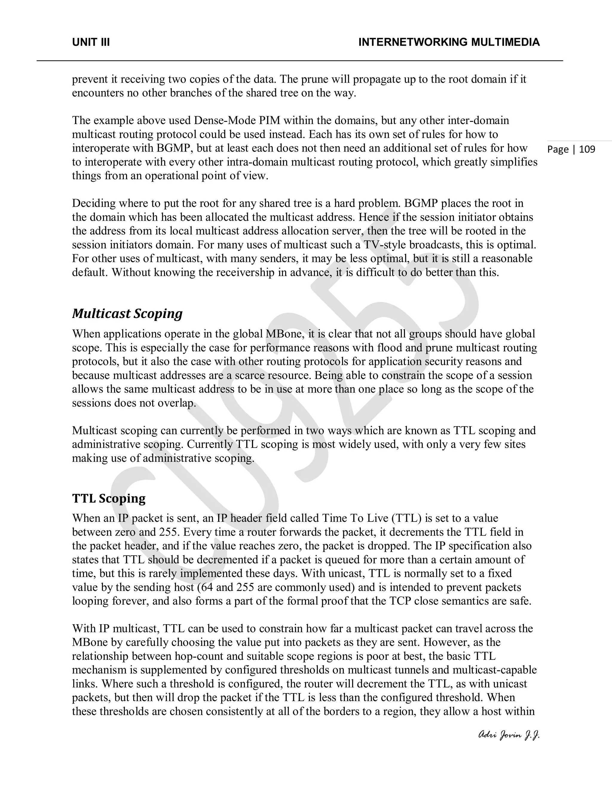 UNIT III INTERNETWORKING MULTIMEDIA
Adri Jovin J.J.
Page | 109
prevent it receiving two copies of the data. The prune will propagate up to the root domain if it
encounters no other branches of the shared tree on the way.
The example above used Dense-Mode PIM within the domains, but any other inter-domain
multicast routing protocol could be used instead. Each has its own set of rules for how to
interoperate with BGMP, but at least each does not then need an additional set of rules for how
to interoperate with every other intra-domain multicast routing protocol, which greatly simplifies
things from an operational point of view.
Deciding where to put the root for any shared tree is a hard problem. BGMP places the root in
the domain which has been allocated the multicast address. Hence if the session initiator obtains
the address from its local multicast address allocation server, then the tree will be rooted in the
session initiators domain. For many uses of multicast such a TV-style broadcasts, this is optimal.
For other uses of multicast, with many senders, it may be less optimal, but it is still a reasonable
default. Without knowing the receivership in advance, it is difficult to do better than this.
Multicast Scoping
When applications operate in the global MBone, it is clear that not all groups should have global
scope. This is especially the case for performance reasons with flood and prune multicast routing
protocols, but it also the case with other routing protocols for application security reasons and
because multicast addresses are a scarce resource. Being able to constrain the scope of a session
allows the same multicast address to be in use at more than one place so long as the scope of the
sessions does not overlap.
Multicast scoping can currently be performed in two ways which are known as TTL scoping and
administrative scoping. Currently TTL scoping is most widely used, with only a very few sites
making use of administrative scoping.
TTL Scoping
When an IP packet is sent, an IP header field called Time To Live (TTL) is set to a value
between zero and 255. Every time a router forwards the packet, it decrements the TTL field in
the packet header, and if the value reaches zero, the packet is dropped. The IP specification also
states that TTL should be decremented if a packet is queued for more than a certain amount of
time, but this is rarely implemented these days. With unicast, TTL is normally set to a fixed
value by the sending host (64 and 255 are commonly used) and is intended to prevent packets
looping forever, and also forms a part of the formal proof that the TCP close semantics are safe.
With IP multicast, TTL can be used to constrain how far a multicast packet can travel across the
MBone by carefully choosing the value put into packets as they are sent. However, as the
relationship between hop-count and suitable scope regions is poor at best, the basic TTL
mechanism is supplemented by configured thresholds on multicast tunnels and multicast-capable
links. Where such a threshold is configured, the router will decrement the TTL, as with unicast
packets, but then will drop the packet if the TTL is less than the configured threshold. When
these thresholds are chosen consistently at all of the borders to a region, they allow a host within
 