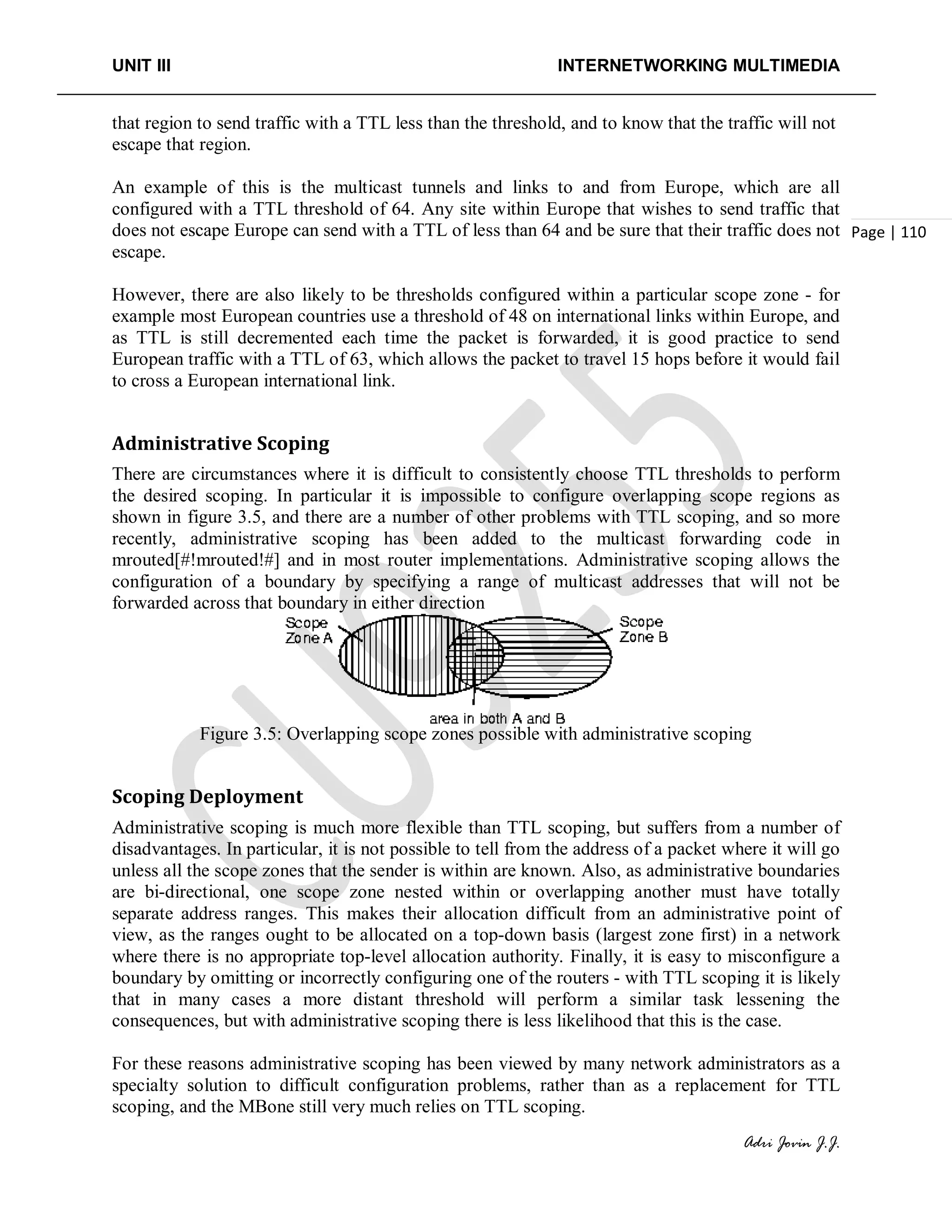 UNIT III INTERNETWORKING MULTIMEDIA
Adri Jovin J.J.
Page | 110
that region to send traffic with a TTL less than the threshold, and to know that the traffic will not
escape that region.
An example of this is the multicast tunnels and links to and from Europe, which are all
configured with a TTL threshold of 64. Any site within Europe that wishes to send traffic that
does not escape Europe can send with a TTL of less than 64 and be sure that their traffic does not
escape.
However, there are also likely to be thresholds configured within a particular scope zone - for
example most European countries use a threshold of 48 on international links within Europe, and
as TTL is still decremented each time the packet is forwarded, it is good practice to send
European traffic with a TTL of 63, which allows the packet to travel 15 hops before it would fail
to cross a European international link.
Administrative Scoping
There are circumstances where it is difficult to consistently choose TTL thresholds to perform
the desired scoping. In particular it is impossible to configure overlapping scope regions as
shown in figure 3.5, and there are a number of other problems with TTL scoping, and so more
recently, administrative scoping has been added to the multicast forwarding code in
mrouted[#!mrouted!#] and in most router implementations. Administrative scoping allows the
configuration of a boundary by specifying a range of multicast addresses that will not be
forwarded across that boundary in either direction
Figure 3.5: Overlapping scope zones possible with administrative scoping
Scoping Deployment
Administrative scoping is much more flexible than TTL scoping, but suffers from a number of
disadvantages. In particular, it is not possible to tell from the address of a packet where it will go
unless all the scope zones that the sender is within are known. Also, as administrative boundaries
are bi-directional, one scope zone nested within or overlapping another must have totally
separate address ranges. This makes their allocation difficult from an administrative point of
view, as the ranges ought to be allocated on a top-down basis (largest zone first) in a network
where there is no appropriate top-level allocation authority. Finally, it is easy to misconfigure a
boundary by omitting or incorrectly configuring one of the routers - with TTL scoping it is likely
that in many cases a more distant threshold will perform a similar task lessening the
consequences, but with administrative scoping there is less likelihood that this is the case.
For these reasons administrative scoping has been viewed by many network administrators as a
specialty solution to difficult configuration problems, rather than as a replacement for TTL
scoping, and the MBone still very much relies on TTL scoping.
 