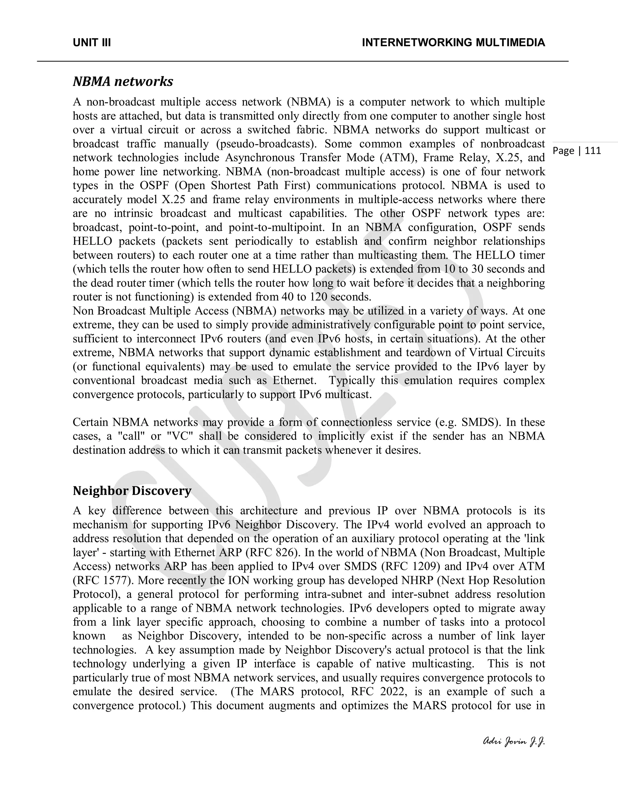 UNIT III INTERNETWORKING MULTIMEDIA
Adri Jovin J.J.
Page | 111
NBMA networks
A non-broadcast multiple access network (NBMA) is a computer network to which multiple
hosts are attached, but data is transmitted only directly from one computer to another single host
over a virtual circuit or across a switched fabric. NBMA networks do support multicast or
broadcast traffic manually (pseudo-broadcasts). Some common examples of nonbroadcast
network technologies include Asynchronous Transfer Mode (ATM), Frame Relay, X.25, and
home power line networking. NBMA (non-broadcast multiple access) is one of four network
types in the OSPF (Open Shortest Path First) communications protocol. NBMA is used to
accurately model X.25 and frame relay environments in multiple-access networks where there
are no intrinsic broadcast and multicast capabilities. The other OSPF network types are:
broadcast, point-to-point, and point-to-multipoint. In an NBMA configuration, OSPF sends
HELLO packets (packets sent periodically to establish and confirm neighbor relationships
between routers) to each router one at a time rather than multicasting them. The HELLO timer
(which tells the router how often to send HELLO packets) is extended from 10 to 30 seconds and
the dead router timer (which tells the router how long to wait before it decides that a neighboring
router is not functioning) is extended from 40 to 120 seconds.
Non Broadcast Multiple Access (NBMA) networks may be utilized in a variety of ways. At one
extreme, they can be used to simply provide administratively configurable point to point service,
sufficient to interconnect IPv6 routers (and even IPv6 hosts, in certain situations). At the other
extreme, NBMA networks that support dynamic establishment and teardown of Virtual Circuits
(or functional equivalents) may be used to emulate the service provided to the IPv6 layer by
conventional broadcast media such as Ethernet. Typically this emulation requires complex
convergence protocols, particularly to support IPv6 multicast.
Certain NBMA networks may provide a form of connectionless service (e.g. SMDS). In these
cases, a "call" or "VC" shall be considered to implicitly exist if the sender has an NBMA
destination address to which it can transmit packets whenever it desires.
Neighbor Discovery
A key difference between this architecture and previous IP over NBMA protocols is its
mechanism for supporting IPv6 Neighbor Discovery. The IPv4 world evolved an approach to
address resolution that depended on the operation of an auxiliary protocol operating at the 'link
layer' - starting with Ethernet ARP (RFC 826). In the world of NBMA (Non Broadcast, Multiple
Access) networks ARP has been applied to IPv4 over SMDS (RFC 1209) and IPv4 over ATM
(RFC 1577). More recently the ION working group has developed NHRP (Next Hop Resolution
Protocol), a general protocol for performing intra-subnet and inter-subnet address resolution
applicable to a range of NBMA network technologies. IPv6 developers opted to migrate away
from a link layer specific approach, choosing to combine a number of tasks into a protocol
known as Neighbor Discovery, intended to be non-specific across a number of link layer
technologies. A key assumption made by Neighbor Discovery's actual protocol is that the link
technology underlying a given IP interface is capable of native multicasting. This is not
particularly true of most NBMA network services, and usually requires convergence protocols to
emulate the desired service. (The MARS protocol, RFC 2022, is an example of such a
convergence protocol.) This document augments and optimizes the MARS protocol for use in
 