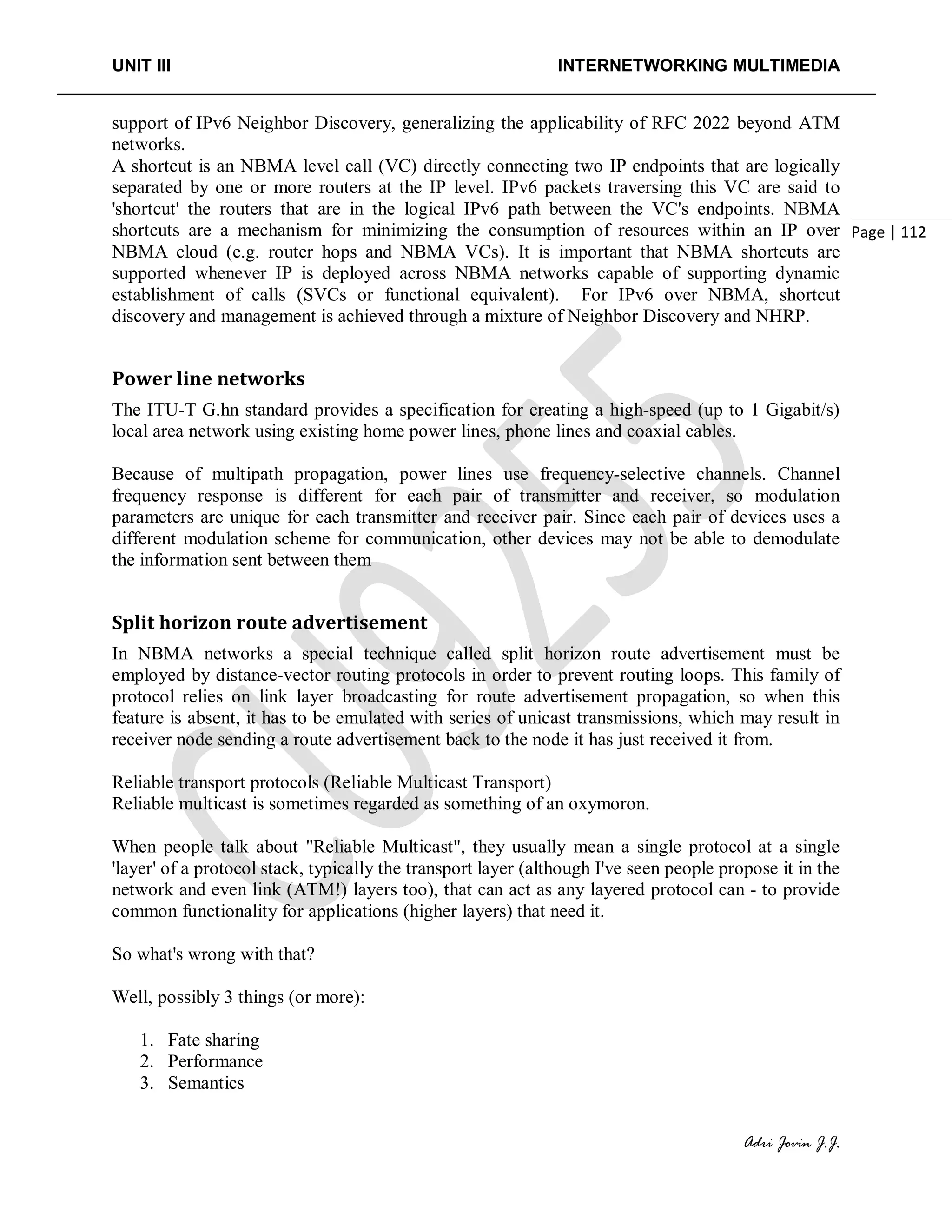 UNIT III INTERNETWORKING MULTIMEDIA
Adri Jovin J.J.
Page | 112
support of IPv6 Neighbor Discovery, generalizing the applicability of RFC 2022 beyond ATM
networks.
A shortcut is an NBMA level call (VC) directly connecting two IP endpoints that are logically
separated by one or more routers at the IP level. IPv6 packets traversing this VC are said to
'shortcut' the routers that are in the logical IPv6 path between the VC's endpoints. NBMA
shortcuts are a mechanism for minimizing the consumption of resources within an IP over
NBMA cloud (e.g. router hops and NBMA VCs). It is important that NBMA shortcuts are
supported whenever IP is deployed across NBMA networks capable of supporting dynamic
establishment of calls (SVCs or functional equivalent). For IPv6 over NBMA, shortcut
discovery and management is achieved through a mixture of Neighbor Discovery and NHRP.
Power line networks
The ITU-T G.hn standard provides a specification for creating a high-speed (up to 1 Gigabit/s)
local area network using existing home power lines, phone lines and coaxial cables.
Because of multipath propagation, power lines use frequency-selective channels. Channel
frequency response is different for each pair of transmitter and receiver, so modulation
parameters are unique for each transmitter and receiver pair. Since each pair of devices uses a
different modulation scheme for communication, other devices may not be able to demodulate
the information sent between them
Split horizon route advertisement
In NBMA networks a special technique called split horizon route advertisement must be
employed by distance-vector routing protocols in order to prevent routing loops. This family of
protocol relies on link layer broadcasting for route advertisement propagation, so when this
feature is absent, it has to be emulated with series of unicast transmissions, which may result in
receiver node sending a route advertisement back to the node it has just received it from.
Reliable transport protocols (Reliable Multicast Transport)
Reliable multicast is sometimes regarded as something of an oxymoron.
When people talk about "Reliable Multicast", they usually mean a single protocol at a single
'layer' of a protocol stack, typically the transport layer (although I've seen people propose it in the
network and even link (ATM!) layers too), that can act as any layered protocol can - to provide
common functionality for applications (higher layers) that need it.
So what's wrong with that?
Well, possibly 3 things (or more):
1. Fate sharing
2. Performance
3. Semantics
 