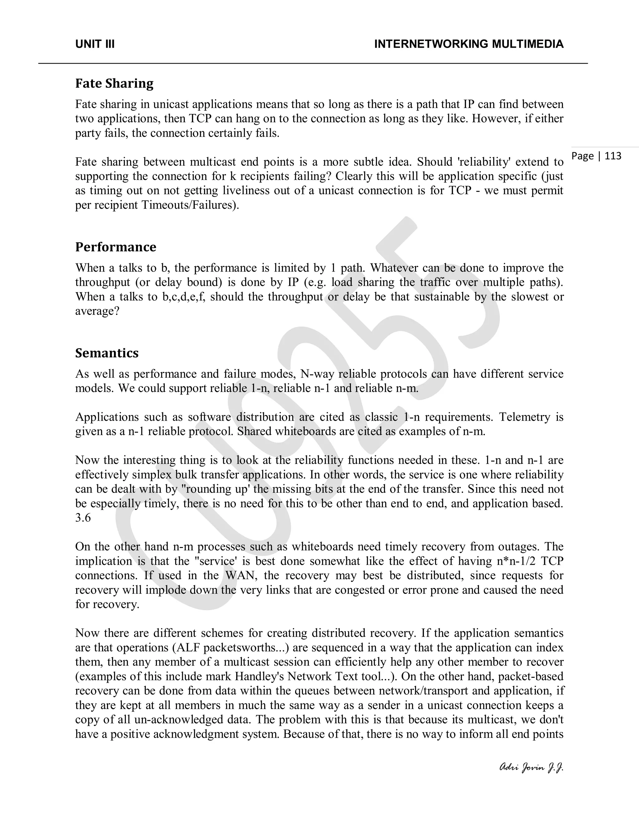 UNIT III INTERNETWORKING MULTIMEDIA
Adri Jovin J.J.
Page | 113
Fate Sharing
Fate sharing in unicast applications means that so long as there is a path that IP can find between
two applications, then TCP can hang on to the connection as long as they like. However, if either
party fails, the connection certainly fails.
Fate sharing between multicast end points is a more subtle idea. Should 'reliability' extend to
supporting the connection for k recipients failing? Clearly this will be application specific (just
as timing out on not getting liveliness out of a unicast connection is for TCP - we must permit
per recipient Timeouts/Failures).
Performance
When a talks to b, the performance is limited by 1 path. Whatever can be done to improve the
throughput (or delay bound) is done by IP (e.g. load sharing the traffic over multiple paths).
When a talks to b,c,d,e,f, should the throughput or delay be that sustainable by the slowest or
average?
Semantics
As well as performance and failure modes, N-way reliable protocols can have different service
models. We could support reliable 1-n, reliable n-1 and reliable n-m.
Applications such as software distribution are cited as classic 1-n requirements. Telemetry is
given as a n-1 reliable protocol. Shared whiteboards are cited as examples of n-m.
Now the interesting thing is to look at the reliability functions needed in these. 1-n and n-1 are
effectively simplex bulk transfer applications. In other words, the service is one where reliability
can be dealt with by "rounding up' the missing bits at the end of the transfer. Since this need not
be especially timely, there is no need for this to be other than end to end, and application based.
3.6
On the other hand n-m processes such as whiteboards need timely recovery from outages. The
implication is that the "service' is best done somewhat like the effect of having n*n-1/2 TCP
connections. If used in the WAN, the recovery may best be distributed, since requests for
recovery will implode down the very links that are congested or error prone and caused the need
for recovery.
Now there are different schemes for creating distributed recovery. If the application semantics
are that operations (ALF packetsworths...) are sequenced in a way that the application can index
them, then any member of a multicast session can efficiently help any other member to recover
(examples of this include mark Handley's Network Text tool...). On the other hand, packet-based
recovery can be done from data within the queues between network/transport and application, if
they are kept at all members in much the same way as a sender in a unicast connection keeps a
copy of all un-acknowledged data. The problem with this is that because its multicast, we don't
have a positive acknowledgment system. Because of that, there is no way to inform all end points
 