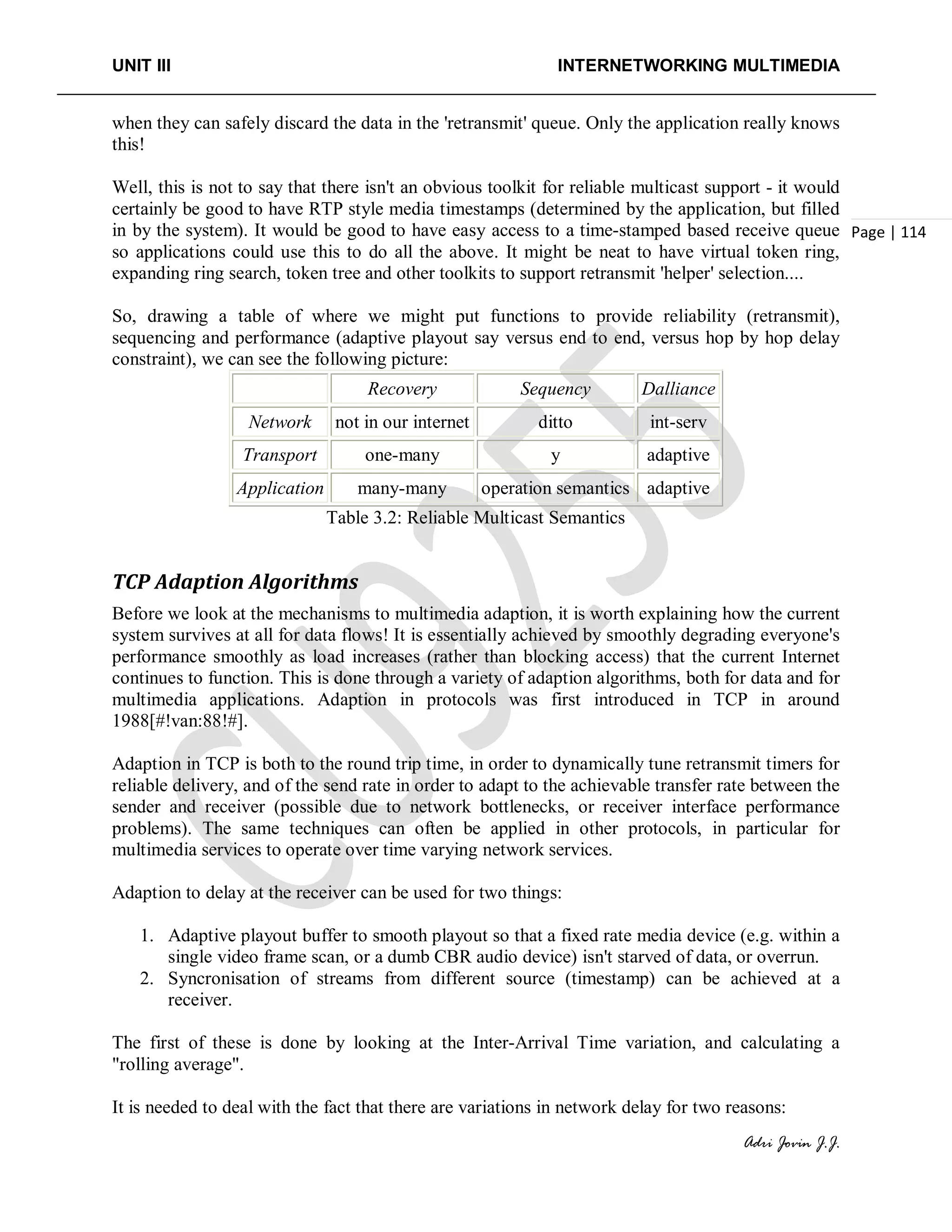 UNIT III INTERNETWORKING MULTIMEDIA
Adri Jovin J.J.
Page | 114
when they can safely discard the data in the 'retransmit' queue. Only the application really knows
this!
Well, this is not to say that there isn't an obvious toolkit for reliable multicast support - it would
certainly be good to have RTP style media timestamps (determined by the application, but filled
in by the system). It would be good to have easy access to a time-stamped based receive queue
so applications could use this to do all the above. It might be neat to have virtual token ring,
expanding ring search, token tree and other toolkits to support retransmit 'helper' selection....
So, drawing a table of where we might put functions to provide reliability (retransmit),
sequencing and performance (adaptive playout say versus end to end, versus hop by hop delay
constraint), we can see the following picture:
Recovery Sequency Dalliance
Network not in our internet ditto int-serv
Transport one-many y adaptive
Application many-many operation semantics adaptive
Table 3.2: Reliable Multicast Semantics
TCP Adaption Algorithms
Before we look at the mechanisms to multimedia adaption, it is worth explaining how the current
system survives at all for data flows! It is essentially achieved by smoothly degrading everyone's
performance smoothly as load increases (rather than blocking access) that the current Internet
continues to function. This is done through a variety of adaption algorithms, both for data and for
multimedia applications. Adaption in protocols was first introduced in TCP in around
1988[#!van:88!#].
Adaption in TCP is both to the round trip time, in order to dynamically tune retransmit timers for
reliable delivery, and of the send rate in order to adapt to the achievable transfer rate between the
sender and receiver (possible due to network bottlenecks, or receiver interface performance
problems). The same techniques can often be applied in other protocols, in particular for
multimedia services to operate over time varying network services.
Adaption to delay at the receiver can be used for two things:
1. Adaptive playout buffer to smooth playout so that a fixed rate media device (e.g. within a
single video frame scan, or a dumb CBR audio device) isn't starved of data, or overrun.
2. Syncronisation of streams from different source (timestamp) can be achieved at a
receiver.
The first of these is done by looking at the Inter-Arrival Time variation, and calculating a
"rolling average".
It is needed to deal with the fact that there are variations in network delay for two reasons:
 