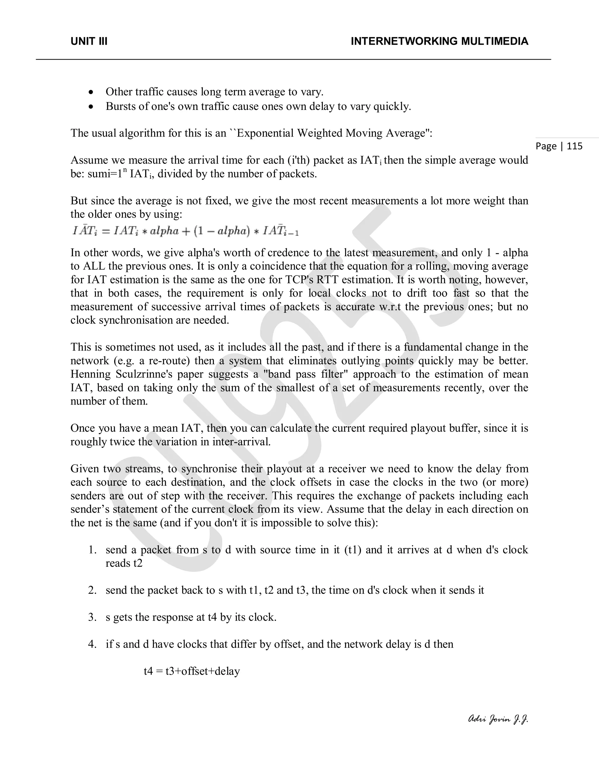 UNIT III INTERNETWORKING MULTIMEDIA
Adri Jovin J.J.
Page | 115
• Other traffic causes long term average to vary.
• Bursts of one's own traffic cause ones own delay to vary quickly.
The usual algorithm for this is an ``Exponential Weighted Moving Average'':
Assume we measure the arrival time for each (i'th) packet as IATi then the simple average would
be: sumi=1n
IATi, divided by the number of packets.
But since the average is not fixed, we give the most recent measurements a lot more weight than
the older ones by using:
In other words, we give alpha's worth of credence to the latest measurement, and only 1 - alpha
to ALL the previous ones. It is only a coincidence that the equation for a rolling, moving average
for IAT estimation is the same as the one for TCP's RTT estimation. It is worth noting, however,
that in both cases, the requirement is only for local clocks not to drift too fast so that the
measurement of successive arrival times of packets is accurate w.r.t the previous ones; but no
clock synchronisation are needed.
This is sometimes not used, as it includes all the past, and if there is a fundamental change in the
network (e.g. a re-route) then a system that eliminates outlying points quickly may be better.
Henning Sculzrinne's paper suggests a "band pass filter" approach to the estimation of mean
IAT, based on taking only the sum of the smallest of a set of measurements recently, over the
number of them.
Once you have a mean IAT, then you can calculate the current required playout buffer, since it is
roughly twice the variation in inter-arrival.
Given two streams, to synchronise their playout at a receiver we need to know the delay from
each source to each destination, and the clock offsets in case the clocks in the two (or more)
senders are out of step with the receiver. This requires the exchange of packets including each
sender’s statement of the current clock from its view. Assume that the delay in each direction on
the net is the same (and if you don't it is impossible to solve this):
1. send a packet from s to d with source time in it (t1) and it arrives at d when d's clock
reads t2
2. send the packet back to s with t1, t2 and t3, the time on d's clock when it sends it
3. s gets the response at t4 by its clock.
4. if s and d have clocks that differ by offset, and the network delay is d then
t4 = t3+offset+delay
 
