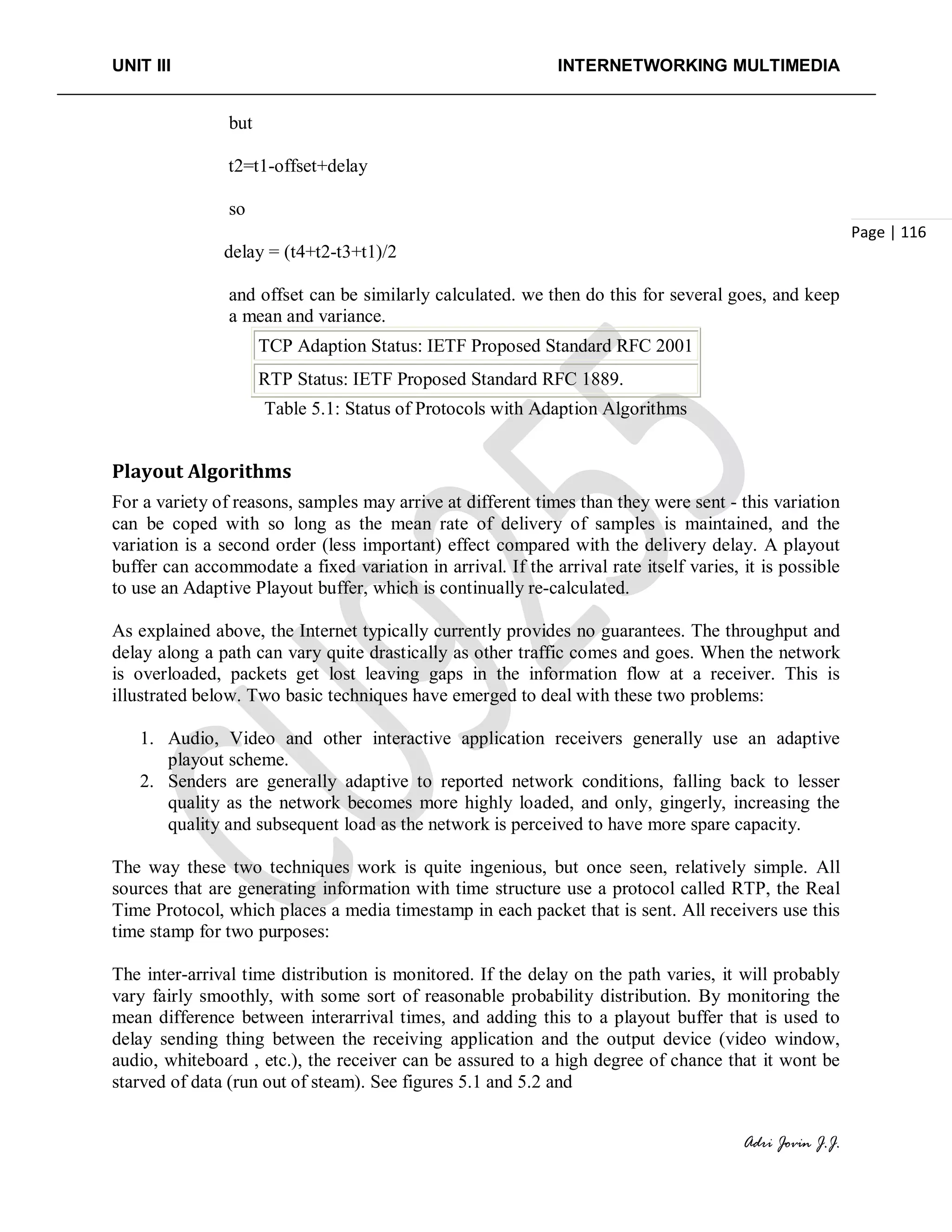 UNIT III INTERNETWORKING MULTIMEDIA
Adri Jovin J.J.
Page | 116
but
t2=t1-offset+delay
so
delay = (t4+t2-t3+t1)/2
and offset can be similarly calculated. we then do this for several goes, and keep
a mean and variance.
TCP Adaption Status: IETF Proposed Standard RFC 2001
RTP Status: IETF Proposed Standard RFC 1889.
Table 5.1: Status of Protocols with Adaption Algorithms
Playout Algorithms
For a variety of reasons, samples may arrive at different times than they were sent - this variation
can be coped with so long as the mean rate of delivery of samples is maintained, and the
variation is a second order (less important) effect compared with the delivery delay. A playout
buffer can accommodate a fixed variation in arrival. If the arrival rate itself varies, it is possible
to use an Adaptive Playout buffer, which is continually re-calculated.
As explained above, the Internet typically currently provides no guarantees. The throughput and
delay along a path can vary quite drastically as other traffic comes and goes. When the network
is overloaded, packets get lost leaving gaps in the information flow at a receiver. This is
illustrated below. Two basic techniques have emerged to deal with these two problems:
1. Audio, Video and other interactive application receivers generally use an adaptive
playout scheme.
2. Senders are generally adaptive to reported network conditions, falling back to lesser
quality as the network becomes more highly loaded, and only, gingerly, increasing the
quality and subsequent load as the network is perceived to have more spare capacity.
The way these two techniques work is quite ingenious, but once seen, relatively simple. All
sources that are generating information with time structure use a protocol called RTP, the Real
Time Protocol, which places a media timestamp in each packet that is sent. All receivers use this
time stamp for two purposes:
The inter-arrival time distribution is monitored. If the delay on the path varies, it will probably
vary fairly smoothly, with some sort of reasonable probability distribution. By monitoring the
mean difference between interarrival times, and adding this to a playout buffer that is used to
delay sending thing between the receiving application and the output device (video window,
audio, whiteboard , etc.), the receiver can be assured to a high degree of chance that it wont be
starved of data (run out of steam). See figures 5.1 and 5.2 and
 
