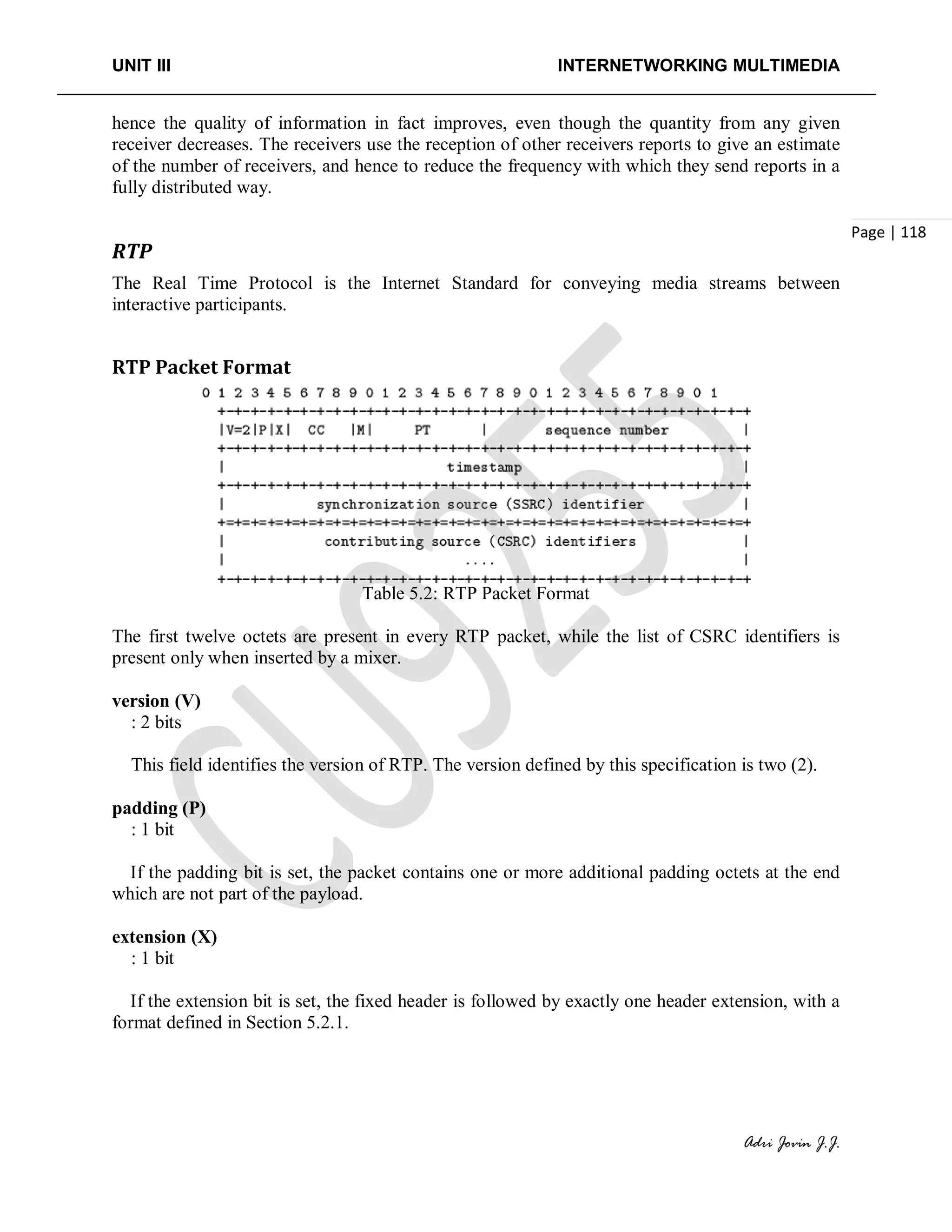 UNIT III INTERNETWORKING MULTIMEDIA
Adri Jovin J.J.
Page | 118
hence the quality of information in fact improves, even though the quantity from any given
receiver decreases. The receivers use the reception of other receivers reports to give an estimate
of the number of receivers, and hence to reduce the frequency with which they send reports in a
fully distributed way.
RTP
The Real Time Protocol is the Internet Standard for conveying media streams between
interactive participants.
RTP Packet Format
Table 5.2: RTP Packet Format
The first twelve octets are present in every RTP packet, while the list of CSRC identifiers is
present only when inserted by a mixer.
version (V)
: 2 bits
This field identifies the version of RTP. The version defined by this specification is two (2).
padding (P)
: 1 bit
If the padding bit is set, the packet contains one or more additional padding octets at the end
which are not part of the payload.
extension (X)
: 1 bit
If the extension bit is set, the fixed header is followed by exactly one header extension, with a
format defined in Section 5.2.1.
 