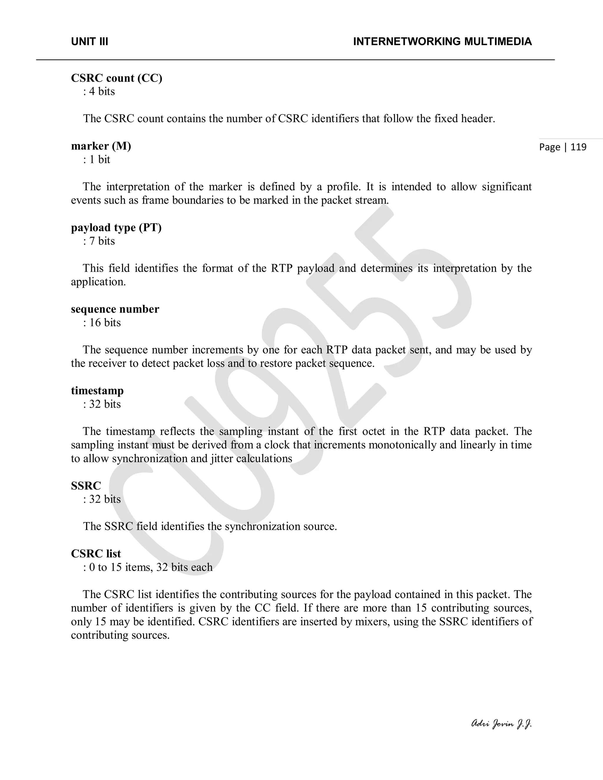 UNIT III INTERNETWORKING MULTIMEDIA
Adri Jovin J.J.
Page | 119
CSRC count (CC)
: 4 bits
The CSRC count contains the number of CSRC identifiers that follow the fixed header.
marker (M)
: 1 bit
The interpretation of the marker is defined by a profile. It is intended to allow significant
events such as frame boundaries to be marked in the packet stream.
payload type (PT)
: 7 bits
This field identifies the format of the RTP payload and determines its interpretation by the
application.
sequence number
: 16 bits
The sequence number increments by one for each RTP data packet sent, and may be used by
the receiver to detect packet loss and to restore packet sequence.
timestamp
: 32 bits
The timestamp reflects the sampling instant of the first octet in the RTP data packet. The
sampling instant must be derived from a clock that increments monotonically and linearly in time
to allow synchronization and jitter calculations
SSRC
: 32 bits
The SSRC field identifies the synchronization source.
CSRC list
: 0 to 15 items, 32 bits each
The CSRC list identifies the contributing sources for the payload contained in this packet. The
number of identifiers is given by the CC field. If there are more than 15 contributing sources,
only 15 may be identified. CSRC identifiers are inserted by mixers, using the SSRC identifiers of
contributing sources.
 