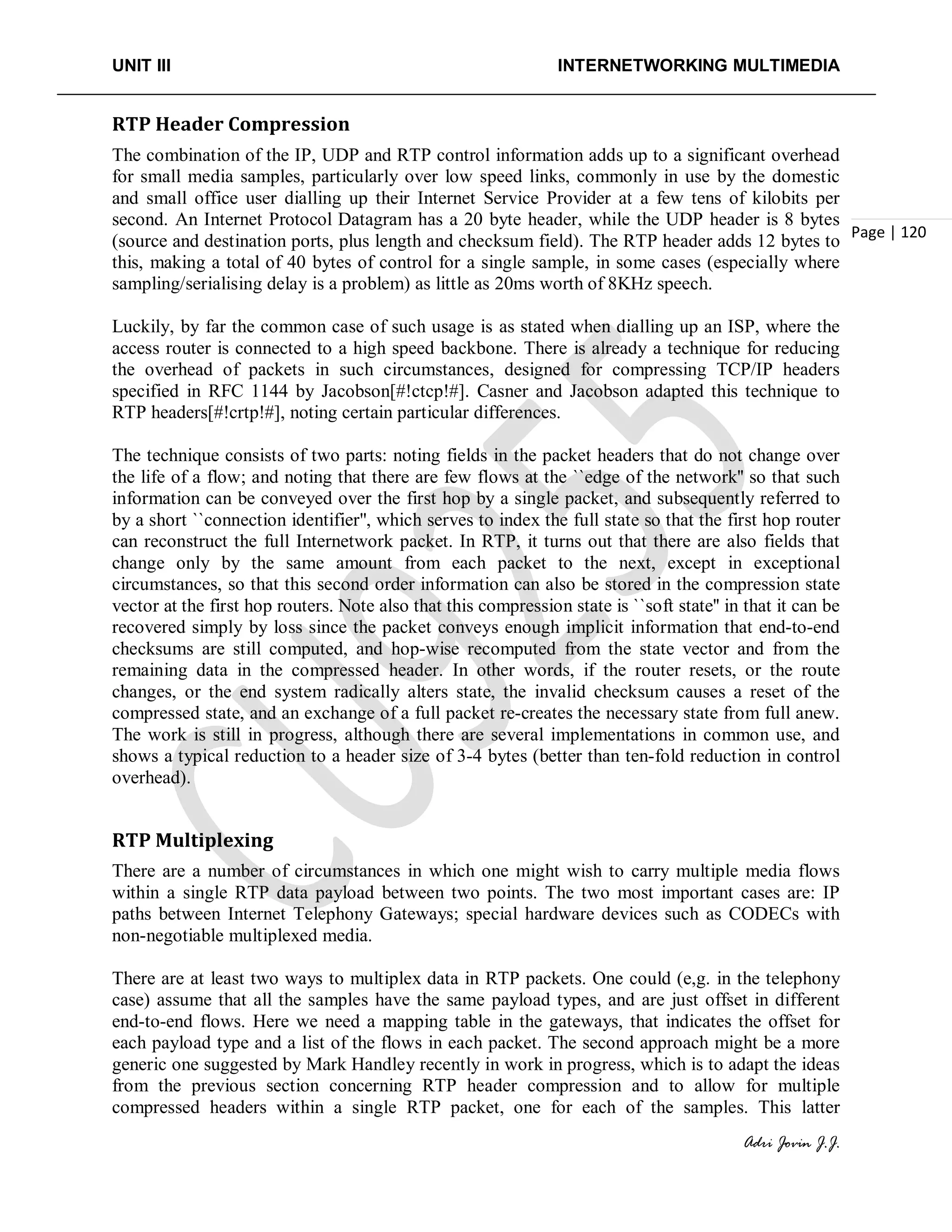 UNIT III INTERNETWORKING MULTIMEDIA
Adri Jovin J.J.
Page | 120
RTP Header Compression
The combination of the IP, UDP and RTP control information adds up to a significant overhead
for small media samples, particularly over low speed links, commonly in use by the domestic
and small office user dialling up their Internet Service Provider at a few tens of kilobits per
second. An Internet Protocol Datagram has a 20 byte header, while the UDP header is 8 bytes
(source and destination ports, plus length and checksum field). The RTP header adds 12 bytes to
this, making a total of 40 bytes of control for a single sample, in some cases (especially where
sampling/serialising delay is a problem) as little as 20ms worth of 8KHz speech.
Luckily, by far the common case of such usage is as stated when dialling up an ISP, where the
access router is connected to a high speed backbone. There is already a technique for reducing
the overhead of packets in such circumstances, designed for compressing TCP/IP headers
specified in RFC 1144 by Jacobson[#!ctcp!#]. Casner and Jacobson adapted this technique to
RTP headers[#!crtp!#], noting certain particular differences.
The technique consists of two parts: noting fields in the packet headers that do not change over
the life of a flow; and noting that there are few flows at the ``edge of the network'' so that such
information can be conveyed over the first hop by a single packet, and subsequently referred to
by a short ``connection identifier'', which serves to index the full state so that the first hop router
can reconstruct the full Internetwork packet. In RTP, it turns out that there are also fields that
change only by the same amount from each packet to the next, except in exceptional
circumstances, so that this second order information can also be stored in the compression state
vector at the first hop routers. Note also that this compression state is ``soft state'' in that it can be
recovered simply by loss since the packet conveys enough implicit information that end-to-end
checksums are still computed, and hop-wise recomputed from the state vector and from the
remaining data in the compressed header. In other words, if the router resets, or the route
changes, or the end system radically alters state, the invalid checksum causes a reset of the
compressed state, and an exchange of a full packet re-creates the necessary state from full anew.
The work is still in progress, although there are several implementations in common use, and
shows a typical reduction to a header size of 3-4 bytes (better than ten-fold reduction in control
overhead).
RTP Multiplexing
There are a number of circumstances in which one might wish to carry multiple media flows
within a single RTP data payload between two points. The two most important cases are: IP
paths between Internet Telephony Gateways; special hardware devices such as CODECs with
non-negotiable multiplexed media.
There are at least two ways to multiplex data in RTP packets. One could (e,g. in the telephony
case) assume that all the samples have the same payload types, and are just offset in different
end-to-end flows. Here we need a mapping table in the gateways, that indicates the offset for
each payload type and a list of the flows in each packet. The second approach might be a more
generic one suggested by Mark Handley recently in work in progress, which is to adapt the ideas
from the previous section concerning RTP header compression and to allow for multiple
compressed headers within a single RTP packet, one for each of the samples. This latter
 