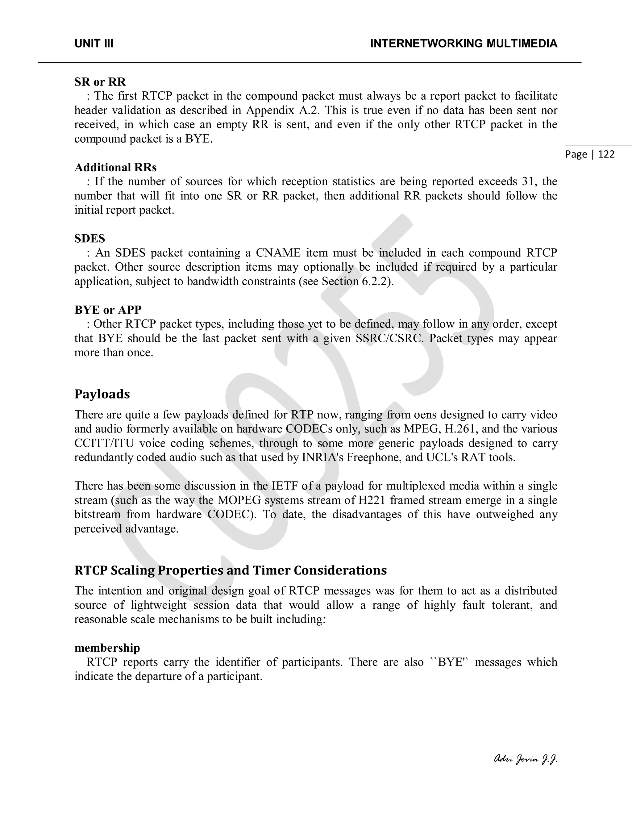 UNIT III INTERNETWORKING MULTIMEDIA
Adri Jovin J.J.
Page | 122
SR or RR
: The first RTCP packet in the compound packet must always be a report packet to facilitate
header validation as described in Appendix A.2. This is true even if no data has been sent nor
received, in which case an empty RR is sent, and even if the only other RTCP packet in the
compound packet is a BYE.
Additional RRs
: If the number of sources for which reception statistics are being reported exceeds 31, the
number that will fit into one SR or RR packet, then additional RR packets should follow the
initial report packet.
SDES
: An SDES packet containing a CNAME item must be included in each compound RTCP
packet. Other source description items may optionally be included if required by a particular
application, subject to bandwidth constraints (see Section 6.2.2).
BYE or APP
: Other RTCP packet types, including those yet to be defined, may follow in any order, except
that BYE should be the last packet sent with a given SSRC/CSRC. Packet types may appear
more than once.
Payloads
There are quite a few payloads defined for RTP now, ranging from oens designed to carry video
and audio formerly available on hardware CODECs only, such as MPEG, H.261, and the various
CCITT/ITU voice coding schemes, through to some more generic payloads designed to carry
redundantly coded audio such as that used by INRIA's Freephone, and UCL's RAT tools.
There has been some discussion in the IETF of a payload for multiplexed media within a single
stream (such as the way the MOPEG systems stream of H221 framed stream emerge in a single
bitstream from hardware CODEC). To date, the disadvantages of this have outweighed any
perceived advantage.
RTCP Scaling Properties and Timer Considerations
The intention and original design goal of RTCP messages was for them to act as a distributed
source of lightweight session data that would allow a range of highly fault tolerant, and
reasonable scale mechanisms to be built including:
membership
RTCP reports carry the identifier of participants. There are also ``BYE'` messages which
indicate the departure of a participant.
 