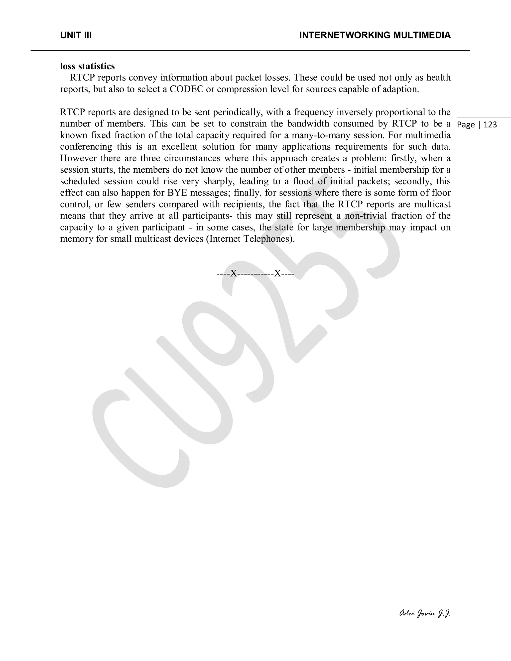 UNIT III INTERNETWORKING MULTIMEDIA
Adri Jovin J.J.
Page | 123
loss statistics
RTCP reports convey information about packet losses. These could be used not only as health
reports, but also to select a CODEC or compression level for sources capable of adaption.
RTCP reports are designed to be sent periodically, with a frequency inversely proportional to the
number of members. This can be set to constrain the bandwidth consumed by RTCP to be a
known fixed fraction of the total capacity required for a many-to-many session. For multimedia
conferencing this is an excellent solution for many applications requirements for such data.
However there are three circumstances where this approach creates a problem: firstly, when a
session starts, the members do not know the number of other members - initial membership for a
scheduled session could rise very sharply, leading to a flood of initial packets; secondly, this
effect can also happen for BYE messages; finally, for sessions where there is some form of floor
control, or few senders compared with recipients, the fact that the RTCP reports are multicast
means that they arrive at all participants- this may still represent a non-trivial fraction of the
capacity to a given participant - in some cases, the state for large membership may impact on
memory for small multicast devices (Internet Telephones).
----X-----------X----
 
