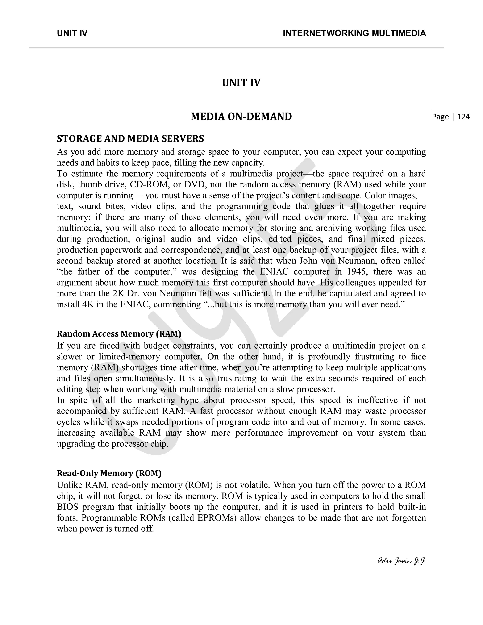 UNIT IV INTERNETWORKING MULTIMEDIA
Adri Jovin J.J.
Page | 124
UNIT IV
MEDIA ON-DEMAND
STORAGE AND MEDIA SERVERS
As you add more memory and storage space to your computer, you can expect your computing
needs and habits to keep pace, filling the new capacity.
To estimate the memory requirements of a multimedia project—the space required on a hard
disk, thumb drive, CD-ROM, or DVD, not the random access memory (RAM) used while your
computer is running— you must have a sense of the project’s content and scope. Color images,
text, sound bites, video clips, and the programming code that glues it all together require
memory; if there are many of these elements, you will need even more. If you are making
multimedia, you will also need to allocate memory for storing and archiving working files used
during production, original audio and video clips, edited pieces, and final mixed pieces,
production paperwork and correspondence, and at least one backup of your project files, with a
second backup stored at another location. It is said that when John von Neumann, often called
“the father of the computer,” was designing the ENIAC computer in 1945, there was an
argument about how much memory this first computer should have. His colleagues appealed for
more than the 2K Dr. von Neumann felt was sufficient. In the end, he capitulated and agreed to
install 4K in the ENIAC, commenting “...but this is more memory than you will ever need.”
Random Access Memory (RAM)
If you are faced with budget constraints, you can certainly produce a multimedia project on a
slower or limited-memory computer. On the other hand, it is profoundly frustrating to face
memory (RAM) shortages time after time, when you’re attempting to keep multiple applications
and files open simultaneously. It is also frustrating to wait the extra seconds required of each
editing step when working with multimedia material on a slow processor.
In spite of all the marketing hype about processor speed, this speed is ineffective if not
accompanied by sufficient RAM. A fast processor without enough RAM may waste processor
cycles while it swaps needed portions of program code into and out of memory. In some cases,
increasing available RAM may show more performance improvement on your system than
upgrading the processor chip.
Read-Only Memory (ROM)
Unlike RAM, read-only memory (ROM) is not volatile. When you turn off the power to a ROM
chip, it will not forget, or lose its memory. ROM is typically used in computers to hold the small
BIOS program that initially boots up the computer, and it is used in printers to hold built-in
fonts. Programmable ROMs (called EPROMs) allow changes to be made that are not forgotten
when power is turned off.
 