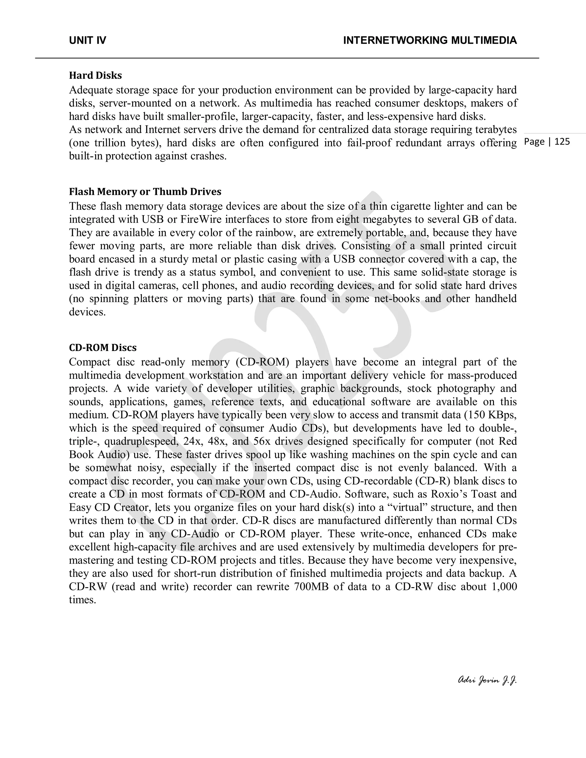 UNIT IV INTERNETWORKING MULTIMEDIA
Adri Jovin J.J.
Page | 125
Hard Disks
Adequate storage space for your production environment can be provided by large-capacity hard
disks, server-mounted on a network. As multimedia has reached consumer desktops, makers of
hard disks have built smaller-profile, larger-capacity, faster, and less-expensive hard disks.
As network and Internet servers drive the demand for centralized data storage requiring terabytes
(one trillion bytes), hard disks are often configured into fail-proof redundant arrays offering
built-in protection against crashes.
Flash Memory or Thumb Drives
These flash memory data storage devices are about the size of a thin cigarette lighter and can be
integrated with USB or FireWire interfaces to store from eight megabytes to several GB of data.
They are available in every color of the rainbow, are extremely portable, and, because they have
fewer moving parts, are more reliable than disk drives. Consisting of a small printed circuit
board encased in a sturdy metal or plastic casing with a USB connector covered with a cap, the
flash drive is trendy as a status symbol, and convenient to use. This same solid-state storage is
used in digital cameras, cell phones, and audio recording devices, and for solid state hard drives
(no spinning platters or moving parts) that are found in some net-books and other handheld
devices.
CD-ROM Discs
Compact disc read-only memory (CD-ROM) players have become an integral part of the
multimedia development workstation and are an important delivery vehicle for mass-produced
projects. A wide variety of developer utilities, graphic backgrounds, stock photography and
sounds, applications, games, reference texts, and educational software are available on this
medium. CD-ROM players have typically been very slow to access and transmit data (150 KBps,
which is the speed required of consumer Audio CDs), but developments have led to double-,
triple-, quadruplespeed, 24x, 48x, and 56x drives designed specifically for computer (not Red
Book Audio) use. These faster drives spool up like washing machines on the spin cycle and can
be somewhat noisy, especially if the inserted compact disc is not evenly balanced. With a
compact disc recorder, you can make your own CDs, using CD-recordable (CD-R) blank discs to
create a CD in most formats of CD-ROM and CD-Audio. Software, such as Roxio’s Toast and
Easy CD Creator, lets you organize files on your hard disk(s) into a “virtual” structure, and then
writes them to the CD in that order. CD-R discs are manufactured differently than normal CDs
but can play in any CD-Audio or CD-ROM player. These write-once, enhanced CDs make
excellent high-capacity file archives and are used extensively by multimedia developers for pre-
mastering and testing CD-ROM projects and titles. Because they have become very inexpensive,
they are also used for short-run distribution of finished multimedia projects and data backup. A
CD-RW (read and write) recorder can rewrite 700MB of data to a CD-RW disc about 1,000
times.
 