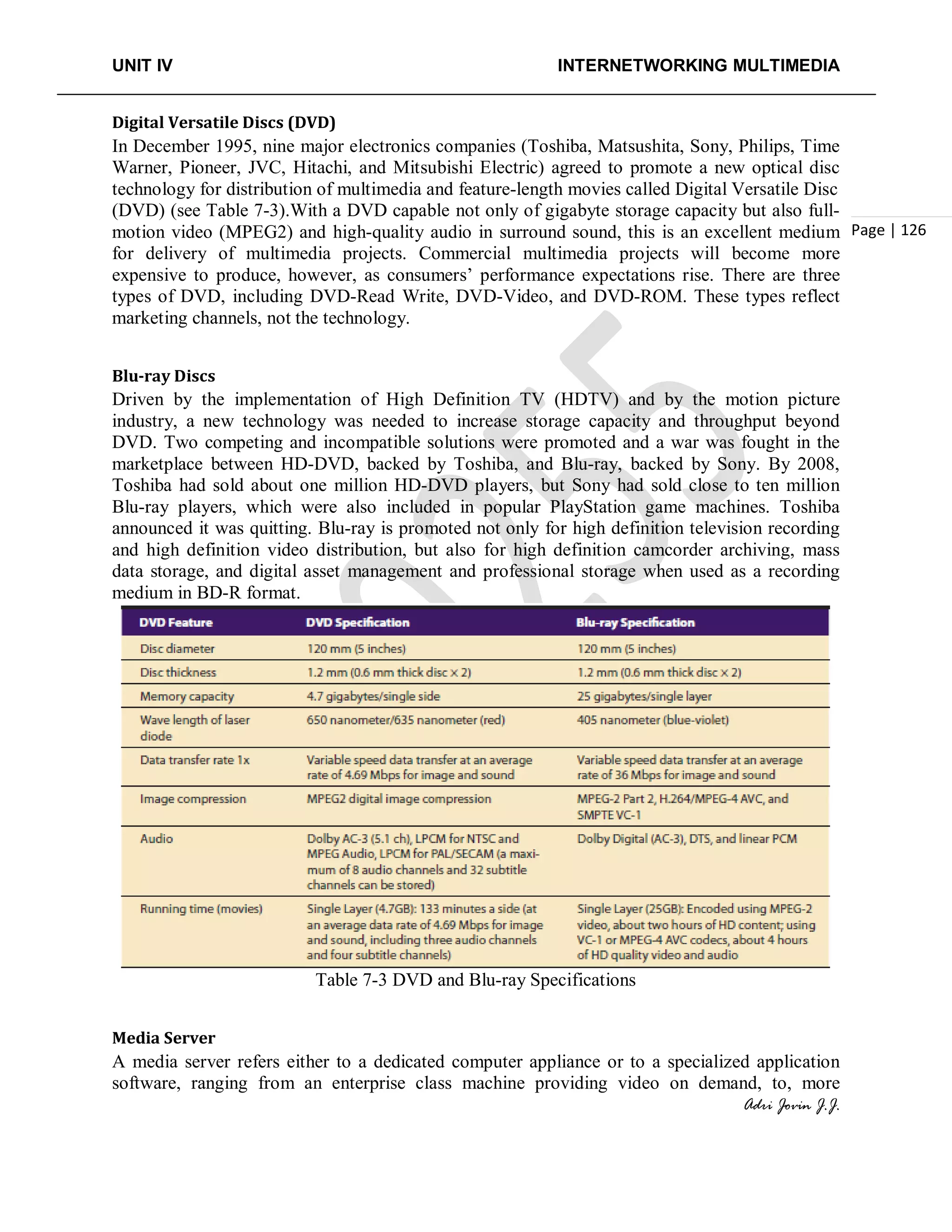 UNIT IV INTERNETWORKING MULTIMEDIA
Adri Jovin J.J.
Page | 126
Digital Versatile Discs (DVD)
In December 1995, nine major electronics companies (Toshiba, Matsushita, Sony, Philips, Time
Warner, Pioneer, JVC, Hitachi, and Mitsubishi Electric) agreed to promote a new optical disc
technology for distribution of multimedia and feature-length movies called Digital Versatile Disc
(DVD) (see Table 7-3).With a DVD capable not only of gigabyte storage capacity but also full-
motion video (MPEG2) and high-quality audio in surround sound, this is an excellent medium
for delivery of multimedia projects. Commercial multimedia projects will become more
expensive to produce, however, as consumers’ performance expectations rise. There are three
types of DVD, including DVD-Read Write, DVD-Video, and DVD-ROM. These types reflect
marketing channels, not the technology.
Blu-ray Discs
Driven by the implementation of High Definition TV (HDTV) and by the motion picture
industry, a new technology was needed to increase storage capacity and throughput beyond
DVD. Two competing and incompatible solutions were promoted and a war was fought in the
marketplace between HD-DVD, backed by Toshiba, and Blu-ray, backed by Sony. By 2008,
Toshiba had sold about one million HD-DVD players, but Sony had sold close to ten million
Blu-ray players, which were also included in popular PlayStation game machines. Toshiba
announced it was quitting. Blu-ray is promoted not only for high definition television recording
and high definition video distribution, but also for high definition camcorder archiving, mass
data storage, and digital asset management and professional storage when used as a recording
medium in BD-R format.
Table 7-3 DVD and Blu-ray Specifications
Media Server
A media server refers either to a dedicated computer appliance or to a specialized application
software, ranging from an enterprise class machine providing video on demand, to, more
 